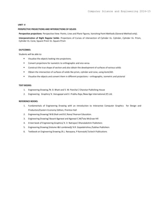 UNIT- V
PERSPECTIVE PROJECTIONS AND INTERSECTIONS OF SOLIDS
Perspective projections: Perspective View: Points, Lines and Plane Figures, Vanishing Point Methods (General Method only).
Interpenetration of Right Regular Solids: Projections of Curves of intersection of Cylinder Vs. Cylinder, Cylinder Vs. Prism,
Cylinder Vs. Cone, Square Prism Vs. Square Prism
OUTCOMES:
Students will be able to:
 Visualize the objects looking into projections.
 Convert projections for isometric to orthographic and vice versa.
 Construct the true shape of section and also obtain the development of surfaces of various solids
 Obtain the intersection of surfaces of solids like prism, cylinder and cone, using AutoCAD.
 Visualize the objects and convert them in different projections – orthographic, isometric and pictorial
TEXT BOOKS:
1. Engineering Drawing /N. D. Bhatt and V. M. Panchal / Charotar Publishing House
2. Engineering Graphics/ K. Venugopal and V. Prabhu Raja /New Age International (P) Ltd.
REFERENCE BOOKS:
1. Fundamentals of Engineering Drawing with an introduction to Interactive Computer Graphics for Design and
Production/Eastern Economy Edition, Prentice Hall
2. Engineering Drawing/ M.B.Shah and B.C.Rana/ Pearson Education.
3. Engineering Drawing/ Basant Agarwal and Agarwal C.M/Tata McGraw Hill
4. A text book of Engineering Graphics/ K. V. Natrajan/ Dhanalakshmi Publishers
5. Engineering Drawing (Volume I&II combined)/ K.R. Gopalakrishna./Subhas Publishers
6. Textbook on Engineering Drawing /K.L. Narayana, P Kannaiah/ Scitech Publications
Computer Science and Engineering 2014-15
 