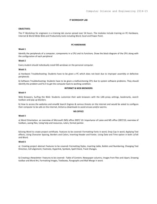 IT WORKSHOP LAB
OBJECTIVES:
The IT Workshop for engineers is a training lab course spread over 54 hours. The modules include training on PC Hardware,
Internet & World Wide Web and Productivity tools including Word, Excel and Power Point.
PC HARDWARE
Week 1
Identify the peripherals of a computer, components in a CPU and its functions. Draw the block diagram of the CPU along with
the configuration of each peripheral
Week 2
Every student should individually install MS windows on the personal computer.
Week 3:
a) Hardware Troubleshooting: Students have to be given a PC which does not boot due to improper assembly or defective
peripherals
b) Software Troubleshooting: Students have to be given a malfunctioning CPU due to system software problems. They should
identify the problem and fix it to get the computer back to working condition.
INTERNET & WEB BROWSERS
Week 4
Web Browsers, Surfing the Web: Students customize their web browsers with the LAN proxy settings, bookmarks, search
toolbars and pop up blockers.
b) How to access the websites and email& Search Engines & various threats on the internet and would be asked to configure
their computer to be safe on the internet, Antivirus downloads to avoid viruses and/or worms.
MS OFFICE
Week 5
a) Word Orientation: an overview of Microsoft (MS) office 2007/ 10: Importance of Latex and MS office 2007/10, overview of
toolbars, saving files, Using help and resources, rulers, format painter.
b)Using Word to create project certificate. Features to be covered:-Formatting Fonts in word, Drop Cap in word, Applying Text
effects, Using Character Spacing, Borders and Colors, Inserting Header and Footer, Using Date and Time option in both LaTeX
and Word.
Week 6
a) Creating project abstract Features to be covered:-Formatting Styles, Inserting table, Bullets and Numbering, Changing Text
Direction, Cell alignment, Footnote, Hyperlink, Symbols, Spell Check, Track Changes.
b) Creating a Newsletter: Features to be covered:- Table of Content, Newspaper columns, Images from files and clipart, Drawing
toolbar and Word Art, Formatting Images, Textboxes, Paragraphs and Mail Merge in word.
Computer Science and Engineering 2014-15
 