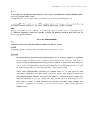 Week 7
a) Excel Orientation: The importance of MS office 2007/10 tool Excel as a Spreadsheet tool, Accessing, overview of toolbars,
saving excel files, Using help and resources.
Creating a Scheduler - Features to be covered:- Gridlines, Format Cells, Summation, auto fill, Formatting Text
b) Calculating GPA - .Features to be covered:- Cell Referencing, Formulae in excel – average, std. deviation, Charts, Renaming
and Inserting worksheets, Hyper linking, Count function, LOOKUP/VLOOKUP, Sorting, Conditional formatting .
Week 8
Basic power point utilities and tools which helpful to create basic power point presentation. Topic covered during this includes
PPT Orientation, Slide Layouts, Inserting Text, Word Art, Formatting Text, Bullets and Numbering, Auto Shapes, Lines and
Arrows in both Latex and Power point.
HYPER TEXT MARKUP LANGUAGE
Week 9
Introduction to HTML &Basic syntax of html Attributes, elements, lists, And basic programs.
Week10:
Home page using HTML Consisting of photo, name, address and education details as a table
OUTCOMES
 PC Hardware introduces the students to a personal computer and its basic peripherals, the process of assembling a
personal computer, installation of system software like MS Windows, Linux and the required device drivers. In
addition hardware and software level troubleshooting process, tips and tricks would be covered. The students should
work on working PC to disassemble and assemble to working condition and install Windows and Linux on the same
PC. Students are suggested to work similar tasks in the Laptop scenario wherever possible.
 Internet & World Wide Web module introduces the different ways of hooking the PC on to the internet from home
and workplace and effectively usage of the internet. Usage of web browsers, email, newsgroups and discussion
forums would be covered. In addition, awareness of cyber hygiene, i.e., protecting the personal computer from
getting infected with the viruses, worms and other cyber attacks would be introduced. Productivity tools module
would enable the students in crafting professional word documents, excel spread sheets and power point
presentations using the Microsoft suite of office tools and Latex. (Recommended to use Microsoft office 2007 in place
of MS Office 2003)
Computer Science and Engineering 2014-15
 