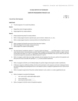 B.V.RAJU INSTITUTE OF TECHNOLOGY
COMPUTER PROGRAMMING THROUGH C LAB
L T/P/D C
0 -/3/- 2
I Year B.Tech. CSE-I Semester
OBJECTIVES:
 To write programs in C to solve the problems.
Week 1
a. Design flow charts for logical problems.
b. Design algorithm for simple problems.
Week 2
a. Design programming steps for simple problems.
b. Write a simple program based on operators (pre, post increment , bitwise and , or , etc.).
c. Write a simple program based on conversions (from int to float & float to int)
Week 3
a. Write a program for fiend the max and min from the three numbers.
b. Write the program for the simple, compound interest.
c. Write program for students marks grading.
Week 4
a. The total distance travelled by vehicle in ‘t’ seconds is given by distance = ut+1/2at2 where ‘u’ and ‘a’ are the
initial velocity (m/sec.) and acceleration (m/sec2). Write C program to find the distance travelled at regular intervals
of time given the values of ‘u’ and ‘a’. The program should provide the flexibility to the user to select his own time
intervals and repeat the calculations for different values of ‘u’ and ‘a’.
b. Write a C program, which takes two integer operands and one operator from the user, performs the operation and
then prints the result. (Consider the operators +,-,*, /, % and use Switch Statement)
Week 5
a. Write a C program to find the sum of individual digits of a positive integer and test given number is palindrome.
b. A Fibonacci sequence is defined as follows: the first and second terms in the sequence are 0 and 1. Subsequent terms
are found by adding the preceding two terms in the sequence. Write a C program to generate the first n terms of the
sequence.
c. Write a C program to generate all the prime numbers between 1 and n, where n is a value supplied by the user.
Week 6
a. Write a C program to calculate the following
i. sum: sum=1-x2/2! +x4/4!-x6/6!+x8/8!-x10/10!
ii. sum=x-x3/3!+x5/5!.........................,
iii. sum=1+x/1!+x^2/2!+x^3/3!..............,
b. Write a C program to find the roots of a Quadratic equation.
Computer Science and Engineering 2014-15
 