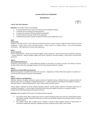 B.V.RAJU INSTITUTE OF TECHNOLOGY
MATHEMATICS-II
L T/P/D C
4 1/-/- 4
I Year B. Tech. CSE-II Semester
Objectives: The students will learn the following
 To demonstrate the Fourier series for various functions at different intervals.
 To find the Fourier transforms of various functions.
 To explain the concepts of PDE and methods of solving PDE
 To demonstrate the concepts of PDE and its applications.
 To demonstrate the basic concepts of Laplace Transforms and its applications to D.E
UNIT I
Fourier series
Definition of periodic function. Fourier expansion of periodic functions in a given interval of length 2 Determination of Fourier
coefficients – Fourier series of even and odd functions – Fourier series in an arbitrary interval – even and odd periodic
continuation – Half-range Fourier sine and cosine expansions.
UNIT II
Fourier Transforms
Fourier integral theorem - Fourier sine and cosine integrals. Fourier transforms – Fourier sine and cosine transforms, properties
– inverse transforms - Relation between Laplace and Fourier Transforms -Parseval’s identity-– Finite Fourier sine and cosine
transforms.
UNIT III
Partial differential Equations
Introduction and Formation of partial differential equation by elimination of arbitrary constants and arbitrary functions,
solutions of first order linear (Lagrange) equation and non-linear equations (Charpit’s method)
UNIT IV
Applications of Partial Differential Equations
Method of separation of variables for second order equations – Applications of Partial differential equations to solutions of –
one and two dimensional Heat equation, wave equation.
UNIT V
Laplace Transforms and Applications
Definition, Existence of Laplace transforms. Laplace transform of standard functions, Shifting Theorems, Laplace transform of
functions when they are multiplied or divided by powers of “t”. Laplace transforms of derivatives and integrals of functions. –
UNIT step function – second shifting theorem – Dirac’s delta function, Periodic function
Inverse Laplace transform by Partial fractions( Heaviside method) Inverse Laplace transform of functions when they are
multiplied or divided by ”s”, Inverse Laplace Transforms of derivatives and integrals of functions, Convolution theorem
Solving ordinary differential equations by Laplace transforms.
Outcomes: After Completion of the course, the students will have acquired:
 The students will be able to apply Fourier series in study of vibrating systems and resonance, approximation theory.
Optimization methods, Electrical and Electronics circuits of various fields, Satellite communication systems, Computer
network systems.
 The students will be able to apply Fourier Transform in study of Multi objective function of maximization or
minimization models with equality or inequality Constraint, Stochastic process, Marco chain models.
Computer Science and Engineering 2014-15
 