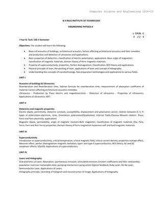 B.V.RAJU INSTITUTE OF TECHNOLOGY
ENGINEERING PHYSICS-II
L T/P/D C
3 -/-/- 3
I Year B. Tech. CSE-II Semester
Objectives: The student will learn the following:
 Basics of acoustics of buildings, architectural acoustics, factors affecting architectural acoustics and their remedies
and production and detection of ultrasonics and applications.
 Basic properties of dielectrics, classification of electric polarization, applications. Basic origin of magnetism,
classification of magnetic materials, domain theory of ferro magnetic materials.
 Property of superconductivity, properties, Perfect diamagnetism, Classification, BCS theory and applications.
 Physical principle of laser, the working of laser, applications of laser and concept of Holography.
 Understanding the concepts of nanotechnology, few preparation technologies and applications to various fields.
UNIT-I
Acoustics of buildings & Ultrasonics
Reverberation and Reverberation time, Sabines formula for reverberation time; measurement of absorption coefficient of
material; Factors affecting architectural acoustics-remedies.
Ultrasonics - Production by Piezo electric and magnetostriction - Detection of ultrasonics - Properties of Ultrasonics;
Applications of ultrasonics, NDT.
UNIT-II
Dielectrics and magnetic properties
Electric dipole, permittivity, dielectric constant, susceptibility, displacement and polarization vector; relation between D, E, P;
types of polarization-electronic, Ionic, Orientation polarization(Qualitative); Internal Fields-Clausius-Mosotti relation. Piezo,
Ferro and Pyro electricity; applications
Magnetic dipole, permeability, origin of magnetic moment-Bohr magneton; classification of magnetic materials (Dia, Para,
Ferro, Ferri and Anti Ferro)-properties; Domain theory of ferro magnetism-hysteresis-soft and hard magnetic materials.
UNIT-III
Superconductivity
Introduction to superconductivity, critical temperature, critical magnetic field, critical current density; properties-isotope effect;
Meissner effect, perfect diamagnetism-magnetic levitation; type-I and type-II superconductors; BCS theory; AC and DC
Josephson effects; SQUIDS, Applications of superconductors
UNIT-IV
Lasers and Holography
Characteristics of Laser; Absorption, spontaneous emission, stimulated emission; Einstein coefficients and their relationship;
population inversion-metastable state; pumping mechanism-Lasing action-Optical feedback; Ruby Laser; He-Ne Laser;
Semiconductor Laser, Applications of Lasers.
Holography-principle, recording of hologram and reconstruction of image; Applications of holography.
Computer Science and Engineering 2014-15
 