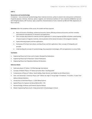 UNIT-V
Nanoscience and nanotechnology
Introduction - nano science and nanotechnology; Nano materials-structure, surface to volume ratio and quantum confinement;
Properties-physical, chemical, electrical, optical, magnetic and mechanical; Synthesis of nano materials-CVD(Bottom-up) and
ball milling(Top-Down); CNT-structure, types, properties; Characterization of nano materials by XRD and TEM; Applications of
Nano materials.
Outcomes: After the completion of the course, the student will have acquired:
 Basics of acoustics of buildings, architectural acoustics, factors affecting architectural acoustics and their remedies
and production and detection of ultrasonics and applications.
 Clear concepts about dielectric materials and their applications in various engineering fields and better understanding
of several aspects of magnetic materials, vivid visualization of the domain formation in ferromagnetic materials.
 Superconducting property and their applications.
 Good grasp of the basic laser physics, working of laser and their applications. Basic concepts of Holography and
principle.
 Understanding the concepts of nanotechnology, few preparation technologies, CNT and applications to various fields.
Text Books:
1. Engineering Physics by R K Gaur and S.L Gupta- Dhanpath Rai Publications.
2. Engineering Physics by P K Palanisami- Scitech Publications.
3. Engineering Physics by V Rajendran-McGraw Hill Education.
Reference Books:
1. Solid state physics-5th Edition- S.O Pillai-New Age International
2. Concepts of Modern Physics- 6th Edition by Aurther Biser- Tata Mcgrawhill
3. Fundamentals of Physics-6th Edition- David Halliday, Rober Resnick, Jearl Walker by John Wiley & Sons.
4. Sears and Zemansky’s University Physics (10th Edition) by Hugh D Young Roger A.Freedman, T.R Sandin, A Lewis Ford
Addison-Wesley Publishers.
5. Introduction to Solid State Physics- C. Kittel (Wiley Eastern)
6. Applied Physics for Engineers by Neeraj Mehta 2011 – PHI
7. Nanotechnology- M Ratner and D Ratner( Pearson Edition)
8. Modern Engineering Physics by Dr. K Vijay Kumar & Dr S Chandralingam-S Chand.
Computer Science and Engineering 2014-15
 
