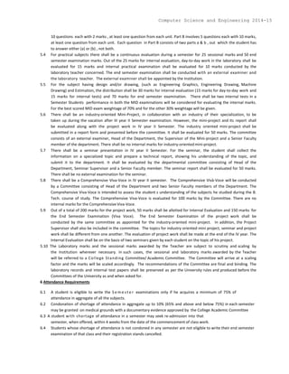 10 questions each with 2 marks , at least one question from each unit. Part B involves 5 questions each with 10 marks,
at least one question from each unit. Each question in Part B consists of two parts a & b , out which the student has
to answer either (a) or (b) , not both.
5.4 For practical subjects there shall be a continuous evaluation during a semester for 25 sessional marks and 50 end
semester examination marks. Out of the 25 marks for internal evaluation, day-to-day work in the laboratory shall be
evaluated for 15 marks and internal practical examination shall be evaluated for 10 marks conducted by the
laboratory teacher concerned. The end semester examination shall be conducted with an external examiner and
the laboratory teacher. The external examiner shall be appointed by the Institution.
5.5 For the subject having design and/or drawing, (such as Engineering Graphics, Engineering Drawing, Machine
Drawing) and Estimation, the distribution shall be 30 marks for internal evaluation (15 marks for day-to-day work and
15 marks for internal tests) and 70 marks for end semester examination. There shall be two internal tests in a
Semester Students performance in both the MID examinations will be considered for evaluating the internal marks.
For the best scored MID exam weightage of 70% and for the other 30% weightage will be given.
5.6 There shall be an industry-oriented Mini-Project, in collaboration with an industry of their specialization, to be
taken up during the vacation after III year II Semester examination. However, the mini-project and its report shall
be evaluated along with the project work in IV year II Semester. The industry oriented mini-project shall be
submitted in a report form and presented before the committee. It shall be evaluated for 50 marks. The committee
consists of an external examiner, Head of the Department, the Supervisor of the Mini-project and a Senior Faculty
member of the department. There shall be no internal marks for industry-oriented mini-project.
5.7 There shall be a seminar presentation in IV year II Semester. For the seminar, the student shall collect the
information on a specialized topic and prepare a technical report, showing his understanding of the topic, and
submit it to the department. It shall be evaluated by the departmental committee consisting of Head of the
Department, Seminar Supervisor and a Senior Faculty member. The seminar report shall be evaluated for 50 marks.
There shall be no external examination for the seminar.
5.8 There shall be a Comprehensive Viva-Voce in IV year II semester. The Comprehensive Viva-Voce will be conducted
by a Committee consisting of Head of the Department and two Senior Faculty members of the Department. The
Comprehensive Viva-Voce is intended to assess the student s understanding of the subjects he studied during the B.
Tech. course of study. The Comprehensive Viva-Voce is evaluated for 100 marks by the Committee. There are no
internal marks for the Comprehensive Viva-Voce.
5.9 Out of a total of 200 marks for the project work, 50 marks shall be allotted for Internal Evaluation and 150 marks for
the End Semester Examination (Viva Voce). The End Semester Examination of the project work shall be
conducted by the same committee as appointed for the industry-oriented mini-project. In addition, the Project
Supervisor shall also be included in the committee. The topics for industry oriented mini project, seminar and project
work shall be different from one another. The evaluation of project work shall be made at the end of the IV year. The
Internal Evaluation shall be on the basis of two seminars given by each student on the topic of his project.
5.10 The Laboratory marks and the sessional marks awarded by the Teacher are subject to scrutiny and scaling by
the Institution wherever necessary. In such cases, the sessional and laboratory marks awarded by the Teacher
will be referred to a College Standing Committee/ Academic Committee. The Committee will arrive at a scaling
factor and the marks will be scaled accordingly. The recommendations of the Committee are final and binding. The
laboratory records and internal test papers shall be preserved as per the University rules and produced before the
Committees of the University as and when asked for.
6 Attendance Requirements
6.1 A student is eligible to write the S e m e s t e r examinations only if he acquires a minimum of 75% of
attendance in aggregate of all the subjects.
6.2 Condonation of shortage of attendance in aggregate up to 10% (65% and above and below 75%) in each semester
may be granted on medical grounds with a documentary evidence approved by the College Academic Committee
6.3 A student with shortage of attendance in a semester may seek re-admission into that
semester, when offered, within 4 weeks from the date of the commencement of class work.
6.4 Students whose shortage of attendance is not condoned in any semester are not eligible to write their end semester
examination of that class and their registration stands cancelled.
Computer Science and Engineering 2014-15
 