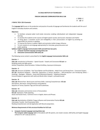 B.V.RAJU INSTITUTE OF TECHNOLOGY
ENGLISH LANGUAGE COMMUNICATION SKILLS LAB
L T/P/D C
0 -/3/- 2
I YEAR B. TECH. CSE-II Semester
The Language Lab focuses on the production and practice of sounds of language and familiarizes the students with the use of
English in everyday situations and contexts.
Objectives:
 To facilitate computer-aided multi-media instruction enabling individualized and independent language
learning
 To sensitize the students to the nuances of English speech sounds, word accent, intonation and rhythm
 To bring about a consistent accent and intelligibility in their pronunciation of English by providing an
opportUNITy for practice in speaking
 To improve the fluency in spoken English and neutralize mother tongue influence
 To train students to use language appropriately for interviews, group discussion and
 public speaking
Syllabus: English Language Communication Skills Lab shall have two parts:
a. Computer Assisted Language Learning (CALL) Lab
b. Interactive Communication Skills (ICS) Lab
The following course content is prescribed for the English Language Communication Skills Lab
Exercise – I
CALL Lab: Introduction to Phonetics – Speech Sounds – Vowels and Consonants ICS Lab: Ice-
Breaking activity and JAM session
Articles, Prepositions, Word formation- Prefixes & Suffixes, Synonyms & Antonyms
Exercise – II
CALL Lab: Structure of Syllables - Past Tense Marker and Plural Marker – Weak Forms and Strong Forms - Consonant Clusters.
ICS Lab: Situational Dialogues – Role-Play- Expressions in Various Situations – Self-introduction and Introducing Others –
Greetings – Apologies – Requests – Social and Professional Etiquette - Telephone Etiquette.
Concord (Subject in agreement with verb) and Words often misspelt- confused/misused
Exercise - III
CALL Lab: Minimal Pairs- Word accent and Stress Shifts- Listening Comprehension. ICS Lab:
Descriptions- Narrations- Giving Directions and guidelines.
Sequence of Tenses, Question Tags and One word substitutes.
Exercise – IV
CALL Lab: Intonation and Common errors in Pronunciation.
ICS Lab: Extempore- Public Speaking
Active and Passive Voice, –Common Errors in English, Idioms and Phrases
Exercise – V
CALL Lab: Neutralization of Mother Tongue Influence and Conversation Practice ICS Lab:
Information Transfer- Oral Presentation Skills
Reading Comprehension and Job Application with Resume preparation.
Minimum Requirements of infra structural facilities for ELCS Lab:
1. Computer Assisted Language Learning (CALL) Lab:
The Computer aided Language Lab for 40 students with 40 systems, one master console, LAN facility and English language
software for self- study by learners.
Computer Science and Engineering 2014-15
 