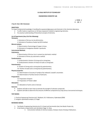 B.V.RAJU INSTITUTE OF TECHNOLOGY
ENGINEERING CHEMISTRY LAB
L T/P/D C
0 -/3/- 2
I Year B. Tech. CSE-II Semester
OBJECTIVES:
To impart fundamental knowledge in handling the equipment/glassware and chemicals in the chemistry laboratory.
 To offer hands on experience on the basic equipment related to engineering chemistry
 For practical understanding of theoretical concepts of chemistry
List of Experiments (Any 10 of the following):
Titrimetry:
1. Estimation of ferrous iron by dichrometry.
2. Estimation of hardness of water by EDTA method.
Mineral analysis:
3. Determination of percentage of copper in brass.
4. Estimation of manganese dioxide in pyrolusite.
Instrumental Methods:
Colorimetry:
5. Determination of ferrous iron in cement by colorimetric method
6. Estimation of Kmno4 by colorimetric method.
Conductometry:
7. Conductometric titration of strong acid vs strong base.
8. Conductometric titration of mixture of acids vs strong base.
Potentiometry:
9. Titration of strong acid vs strong base by potentiometry.
10. Titration of weak acid vs strong base by potentiometry.
Physical properties:
11. Determination of viscosity of sample oil by redwood / oswald’s viscometer.
12. Determination of Surface tension of lubricants.
Preparations:
13. Preparation of Aspirin
14. Preparation of Thiokol rubber
Adsorption:
15. Adsorption of acetic acid on charcoal.
Outcome:
 Students will able to learn how to estimate the strength of unknown compounds.
 Students will able to determine the amounts of different components by using various instrumental techniques.
TEXT BOOKS:
1. Practical Engineering Chemistry by K. Mukkanti, B.S. Publications, Hyderabad.(2009)
2. Inorganic quantitative analysis, A.I Vogel.
REFERENCE BOOKS:
1. Text Book of engineering chemistry by R. N. Goyal and Harrmendra Goel, Ane Books Private Ltd.,
2. A text book on experiments and calculation Engg. S.S. Dara.
3. Instrumental methods of chemical analysis, Chatwal, Anand, Himalaya Publications.
Computer Science and Engineering 2014-15
 