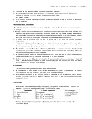 6.5 A stipulated fee shall be payable towards condonation of shortage of attendance.
6.6 A student will be promoted to the next semester if he satisfies the attendance requirement of the present
semester, as applicable, excluding the days of attendance in sports, games,
NCC and NSS activities.
6.7 If any candidate fulfills the attendance requirement in the present semester, he shall not be eligible for readmission
into the same class.
7. Minimum Academic Requirements
The following academic requirements have to be satisfied in addition to the attendance requirements mentioned
in item no.6.
7.1 A student is deemed to have satisfied the minimum academic requirements if he has earned the credits allotted to each
theory/practical design/drawing subject/project and secures not less than 35% of marks in the end semester exam,
and minimum 40% of marks in the mid-term and end semester exams put together. In case of practical exam, the pass
percentage is 40% in external evalution and 50% including internal and external exams put together
7.2 A student shall be promoted from first year to second year if he fulfills the minimum attendance
requirement.
7.3 A student will not be promoted from II year to III year unless he fulfils the academic requirement of 34 credits up to II
year I semester from all the examinations, whether or not the candidate takes the examinations and secures
prescribed minimum attendance in II year II semester.
7.4 A student shall be promoted from III year to IV year only if he fulfils the academic requirements of 56 credits up to III
year I semester from all the examinations, whether or not the candidate takes the examinations and secures
prescribed minimum attendance in III year II semester.
7.5 A student shall register and put up minimum attendance in all 224 credits and earn 216 credits. Marks obtained in
the best scored subjects with 216 credits shall be considered for the award of the class.
7.6 Students who fail to earn 216 credits as indicated in the course structure within ten academic years (8 years of
study + 2 years additionally for appearing for exams only) from the year of their admission, shall forfeit their seat in
B.Tech. course and their admission stands cancelled.
8 Course pattern
8.1 The entire course of study is for four academic year in semester pattern.
8.2 A student eligible to appear for end s em est er end examination in a subject, but absent from it or failed in
that examination, may write the exam in that subject during supplementary exams.
8.3 When a student is detained for lack of credits/shortage of attendance, he may be re-admitted into the s a m e
semester of next year. However, the academic regulations under which he was first admitted, shall continue to
be applicable to him.
9 Award of Class
After a student has satisfied the requirements prescribed for the completion of the program and is eligible for the
award of B. Tech. Degree, he shall be placed in one of the following four classes:
Class Awarded % of marks to be secured From the aggregate
marks secured from the
best scored subjects of
216 Credits.
First Class with Distinction 70% and above
First Class Below 70 but not less than 60%
Second Class Below 60% but not less than 50%
Pass Class Below 50% but not less than 40%
The marks obtained in internal evaluation and end semester examination shall be shown separately in the
memorandum of marks.
Computer Science and Engineering 2014-15
 