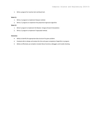 1. Write a program for Insertion Sort and Quick Sort.
Week 11:
1. Write a C program to implement Simpson method.
2. Write a C programs to implement the polynomial regression algorithm.
Week 12:
1. Write C program to implement the Newton- Gregory forward interpolation.
2. Write a C program to implement Trapezoidal method.
Outcomes:
 Ability to identify the appropriate data structure for given problem.
 Graduate able to design and analyze the time and space complexity of algorithm or program.
 Ability to effectively use compilers includes library functions, debuggers and trouble shooting.
Computer Science and Engineering 2014-15
 