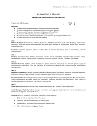 B.V. RAJU INSTITUTE OF TECHNOLOGY
MATHEMATICAL FOUNDATIONS OF COMPUTER SCIENCE
II Year B.Tech CSE I Semester L T/P/D C
4 -/-/- 4
Objectives:
 To learn computer logical operations and their minimization techniques.
 To perform the operations associated with sets, functions, and relations.
 To relate practical examples to structure the data into different fields.
 To know the different permutations and combinations of data..
 To relate the ideas of mathematical induction to recursion and recursively defined structures.
 To use Graph Theory for solving real time problems.
UNIT I
Mathematical Logic: Statements and notations, Connectives, Well formed formulas, Truth Tables, Tautology, Contradiction,
Equivalence, Implication proofs, Other connectives (XOR,NAND,NOR), complete set of connectives, Normal forms, Quantifiers,
universal quantifiers.
Predicates: Predicative logic, Free & Bound variables, Rules of inference, Consistency, proof of contradiction, Automatic
Theorem Proving.
UNIT II
Relations: Properties of Binary Relations, equivalence, transitive closure, compatibility and partial ordering relations, Lattices,
Hasse diagram. Functions: Inverse Function Composition of functions, recursive Functions, Lattice and its Properties.
UNIT III
Algebraic Structures: Algebraic systems Examples and general properties, Semi groups and monoids, groups sub groups’
homomorphism, Isomorphism. Fuzzy Sets, Operations on Fuzzy Sets, Fuzzy Relations, and Extension Principle, Applications of
Fuzzy Set Theory.
UNIT IV
Elementary Combinatorics: Basis of counting, Combinations & Permutations with/without repetitions, constrained repetitions,
Multinomial theorems, the principles of Inclusion – Exclusion. Pigeon hole principles and its application.
Recurrence Relation: Generating Functions of Sequences, Calculating Coefficient of generating functions, Recurrence relations,
Solving homogeneous recurrence relation by substitution, Generating functions and Characteristics roots. Solving In
homogeneous Recurrence Relation by Characteristics roots method.
UNIT V
Graph Theory: Representation of Graph, Trees and tree traversals, DFS, BFS, Spanning Trees, planar Graphs.
Graph Theory and Applications: Basic Concepts, Isomorphism and Sub graphs, Multi graphs and Euler circuits, Eulerian and
Hamiltonian multi graphs, Chromatic Numbers.
Outcomes: After the completion of the course, the students would be able to:
 Design circuits for logical operations of computer.
 Categorize and represent the data in the fields to store.
 Create different permutations and combinations of existing data
 Solve real time problems using graph theory.
Computer Science and Engineering 2014-15
 