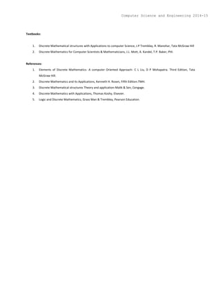 Textbooks:
1. Discrete Mathematical structures with Applications to computer Science, J.P Tremblay, R. Manohar, Tata McGraw Hill
2. Discrete Mathematics for Computer Scientists & Mathematicians, J.L. Mott, A. Kandel, T.P. Baker, PHI.
References:
1. Elements of Discrete Mathematics- A computer Oriented Approach- C L Liu, D P Mohapatra. Third Edition, Tata
McGraw Hill.
2. Discrete Mathematics and its Applications, Kenneth H. Rosen, Fifth Edition.TMH.
3. Discrete Mathematical structures Theory and application-Malik & Sen, Cengage.
4. Discrete Mathematics with Applications, Thomas Koshy, Elsevier.
5. Logic and Discrete Mathematics, Grass Man & Trembley, Pearson Education.
Computer Science and Engineering 2014-15
 