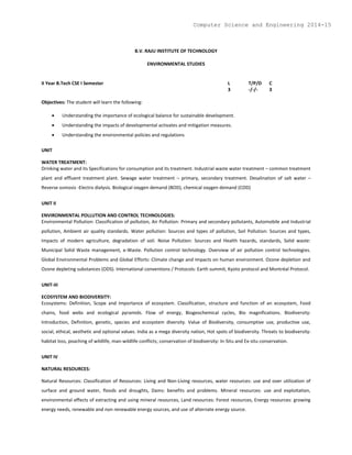 B.V. RAJU INSTITUTE OF TECHNOLOGY
ENVIRONMENTAL STUDIES
II Year B.Tech CSE I Semester L T/P/D C
3 -/-/- 3
Objectives: The student will learn the following:
 Understanding the importance of ecological balance for sustainable development.
 Understanding the impacts of developmental activates and mitigation measures.
 Understanding the environmental policies and regulations
UNIT
WATER TREATMENT:
Drinking water and its Specifications for consumption and its treatment. Industrial waste water treatment – common treatment
plant and effluent treatment plant. Sewage water treatment – primary, secondary treatment. Desalination of salt water –
Reverse osmosis -Electro dialysis. Biological oxygen demand (BOD), chemical oxygen demand (COD)
UNIT II
ENVIRONMENTAL POLLUTION AND CONTROL TECHNOLOGIES:
Environmental Pollution: Classification of pollution, Air Pollution: Primary and secondary pollutants, Automobile and Industrial
pollution, Ambient air quality standards. Water pollution: Sources and types of pollution, Soil Pollution: Sources and types,
Impacts of modern agriculture, degradation of soil. Noise Pollution: Sources and Health hazards, standards, Solid waste:
Municipal Solid Waste management, e-Waste. Pollution control technology. Overview of air pollution control technologies.
Global Environmental Problems and Global Efforts: Climate change and impacts on human environment. Ozone depletion and
Ozone depleting substances (ODS). International conventions / Protocols: Earth summit, Kyoto protocol and Montréal Protocol.
UNIT-III
ECOSYSTEM AND BIODIVERSITY:
Ecosystems: Definition, Scope and Importance of ecosystem. Classification, structure and function of an ecosystem, Food
chains, food webs and ecological pyramids. Flow of energy, Biogeochemical cycles, Bio magnifications. Biodiversity:
Introduction, Definition, genetic, species and ecosystem diversity. Value of Biodiversity, consumptive use, productive use,
social, ethical, aesthetic and optional values. India as a mega diversity nation, Hot spots of biodiversity. Threats to biodiversity:
habitat loss, poaching of wildlife, man-wildlife conflicts; conservation of biodiversity: In-Situ and Ex-situ conservation.
UNIT IV
NATURAL RESOURCES:
Natural Resources: Classification of Resources: Living and Non-Living resources, water resources: use and over utilization of
surface and ground water, floods and droughts, Dams: benefits and problems. Mineral resources: use and exploitation,
environmental effects of extracting and using mineral resources, Land resources: Forest resources, Energy resources: growing
energy needs, renewable and non renewable energy sources, and use of alternate energy source.
Computer Science and Engineering 2014-15
 