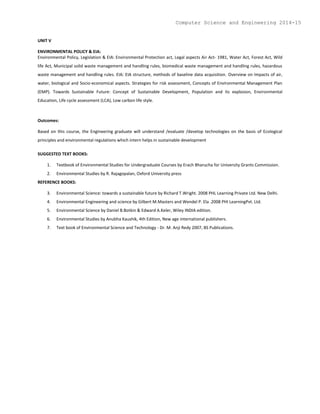 UNIT V
ENVIRONMENTAL POLICY & EIA:
Environmental Policy, Legislation & EIA: Environmental Protection act, Legal aspects Air Act- 1981, Water Act, Forest Act, Wild
life Act, Municipal solid waste management and handling rules, biomedical waste management and handling rules, hazardous
waste management and handling rules. EIA: EIA structure, methods of baseline data acquisition. Overview on Impacts of air,
water, biological and Socio-economical aspects. Strategies for risk assessment, Concepts of Environmental Management Plan
(EMP). Towards Sustainable Future: Concept of Sustainable Development, Population and its explosion, Environmental
Education, Life cycle assessment (LCA), Low carbon life style.
Outcomes:
Based on this course, the Engineering graduate will understand /evaluate /develop technologies on the basis of Ecological
principles and environmental regulations which intern helps in sustainable development
SUGGESTED TEXT BOOKS:
1. Textbook of Environmental Studies for Undergraduate Courses by Erach Bharucha for University Grants Commission.
2. Environmental Studies by R. Rajagopalan, Oxford University press
REFERENCE BOOKS:
3. Environmental Science: towards a sustainable future by Richard T.Wright. 2008 PHL Learning Private Ltd. New Delhi.
4. Environmental Engineering and science by Gilbert M.Masters and Wendel P. Ela .2008 PHI LearningPvt. Ltd.
5. Environmental Science by Daniel B.Botkin & Edward A.Keler, Wiley INDIA edition.
6. Environmental Studies by Anubha Kaushik, 4th Edition, New age international publishers.
7. Text book of Environmental Science and Technology - Dr. M. Anji Redy 2007, BS Publications.
Computer Science and Engineering 2014-15
 