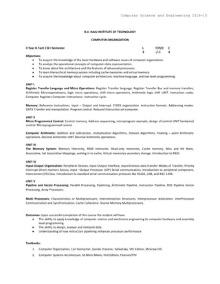 B.V. RAJU INSTITUTE OF TECHNOLOGY
COMPUTER ORGANIZATION
II Year B.Tech CSE I Semester L T/P/D C
3 -/-/- 3
Objectives:
 To acquire the knowledge of the basic hardware and software issues of computer organization.
 To analyze the operational concepts of computers data representation.
 To know about the architecture and the features of advanced processors.
 To learn Hierarchical memory system including cache memories and virtual memory.
 To acquire the knowledge about computer architecture, machine language, and low-level programming.
UNIT I
Register Transfer Language and Micro Operations: Register Transfer language. Register Transfer Bus and memory transfers,
Arithmetic Mircrooperatiaons, logic micro operations, shift micro operations, Arithmetic logic shift UNIT. Instruction codes.
Computer Registers Computer instructions– Instruction cycle.
Memory: Reference Instructions. Input – Output and Interrupt. STACK organization. Instruction formats. Addressing modes.
DATA Transfer and manipulation. Program control. Reduced Instruction set computer.
UNIT II
Micro Programmed Control: Control memory, Address sequencing, microprogram example, design of control UNIT hardwired
control. Microprogrammed control
Computer Arithmetic: Addition and subtraction, multiplication Algorithms, Division Algorithms, Floating – point Arithmetic
operations. Decimal Arithmetic UNIT Decimal Arithmetic operations.
UNIT III
The Memory System: Memory Hierarchy, RAM memories. Read-only memories, Cache memory, Miss and Hit Ratio,
Associative, Set Associative Mappings, waiting in to cache, Virtual memories secondary storage. Introduction to RAID.
UNIT IV
Input-Output Organization: Peripheral Devices, Input-Output Interface, Asynchronous data transfer Modes of Transfer, Priority
Interrupt Direct memory Access, Input –Output Processor (IOP) Serial communication; Introduction to peripheral component,
Interconnect (PCI) bus. Introduction to standard serial communication protocols like RS232, USB, and IEEE 1394.
UNIT V
Pipeline and Vector Processing: Parallel Processing, Pipelining, Arithmetic Pipeline, Instruction Pipeline, RISC Pipeline Vector
Processing, Array Processors.
Multi Processors: Characteristics or Multiprocessors, Interconnection Structures, Interprocessor Arbitration. InterProcessor
Communication and Synchronization, Cache Coherence. Shared Memory Multiprocessors.
Outcomes: Upon successful completion of this course the student will have
 The ability to apply knowledge of computer science and electronics engineering to computer hardware and assembly
level programming.
 The ability to design, analyze and interpret data.
 Understanding of how instruction pipelining enhances processor performance
Textbooks:
1. Computer Organization, Carl Hamacher, Zvonks Vranesic, SafeaZaky, Vth Edition, McGraw Hill.
2. Computer Systems Architecture, M.Moris Mano, IIIrd Edition, Pearson/PHI
Computer Science and Engineering 2014-15
 