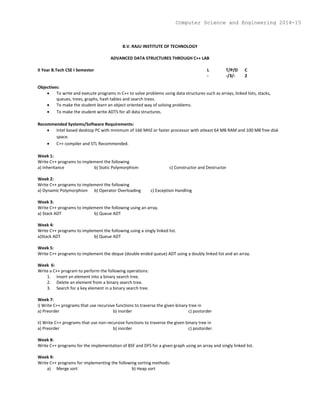 B.V. RAJU INSTITUTE OF TECHNOLOGY
ADVANCED DATA STRUCTURES THROUGH C++ LAB
II Year B.Tech CSE I Semester L T/P/D C
- -/3/- 2
Objectives:
 To write and execute programs in C++ to solve problems using data structures such as arrays, linked lists, stacks,
queues, trees, graphs, hash tables and search trees.
 To make the student learn an object oriented way of solving problems.
 To make the student write ADTS for all data structures.
Recommended Systems/Software Requirements:
 Intel based desktop PC with minimum of 166 MHZ or faster processor with atleast 64 MB RAM and 100 MB free disk
space.
 C++ compiler and STL Recommended.
Week 1:
Write C++ programs to implement the following
a) Inheritance b) Static Polymorphism c) Constructor and Destructor
Week 2:
Write C++ programs to implement the following
a) Dynamic Polymorphism b) Operator Overloading c) Exception Handling
Week 3:
Write C++ programs to implement the following using an array.
a) Stack ADT b) Queue ADT
Week 4:
Write C++ programs to implement the following using a singly linked list.
a)Stack ADT b) Queue ADT
Week 5:
Write C++ programs to implement the deque (double ended queue) ADT using a doubly linked list and an array.
Week 6:
Write a C++ program to perform the following operations:
1. Insert an element into a binary search tree.
2. Delete an element from a binary search tree.
3. Search for a key element in a binary search tree.
Week 7:
i) Write C++ programs that use recursive functions to traverse the given binary tree in
a) Preorder b) inorder c) postorder
ii) Write C++ programs that use non-recursive functions to traverse the given binary tree in
a) Preorder b) inorder c) postorder.
Week 8:
Write C++ programs for the implementation of BSF and DFS for a given graph using an array and singly linked list.
Week 9:
Write C++ programs for implementing the following sorting methods:
a) Merge sort b) Heap sort
Computer Science and Engineering 2014-15
 