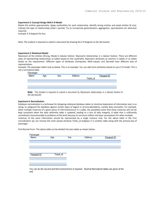 Experiment 2: Concept Design With E-R Model
Relate the entities appropriately. Apply cardinalities for each relationship. Identify strong entities and weak entities (if any).
Indicate the type of relationships (total / partial). Try to incorporate generalization, aggregation, specialization etc wherever
required.
Example: E-R diagram for bus.
Note: The student is required to submit a document by drawing the E-R Diagram to the lab teacher.
Experiment 3: Relational Model
Represent all the entities (Strong, Weak) in tabular fashion. Represent relationships in a tabular fashion. There are different
ways of representing relationships as tables based on the cardinality. Represent attributes as columns in tables or as tables
based on the requirement. Different types of attributes (Composite, Multi-valued, and Derived) have different way of
representation.
Example: The passenger tables look as below. This is an example. You can add more attributes based on your E-R model. This is
not a normalized table.
Expriment 4: Normalization
Database normalization is a technique for designing relational database tables to minimize duplication of information and, in so
doing, to safeguard the database against certain types of logical or structuralproblems, namely data anomalies. For example,
when multiple instances of a given piece of informationoccur in a table, the possibility exists that these instances will not be
kept consistent when the data withinthe table is updated, leading to a loss of data integrity. A table that is sufficiently
normalized is lessvulnerable to problems of this kind, because its structure reflects the basic assumptions for when multiple
instances of the same information should be represented by a single instance only. For the above table in the First
normalization we can remove the multi valued attribute Ticket_id andplace it in another table along with the primary key of
passenger.
First Normal Form: The above table can be divided into two tables as shown below.
Computer Science and Engineering 2014-15
 