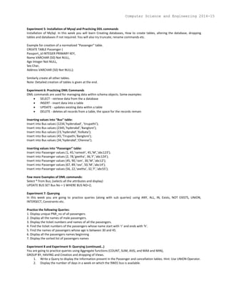 Experiment 5: Installation of Mysql and Practicing DDL commands
Installation of MySql. In this week you will learn Creating databases, How to create tables, altering the database, dropping
tables and databases if not required. You will also try truncate, rename commands etc.
Example for creation of a normalized “Passenger” table.
CREATE TABLE Passenger (
Passport_id INTEGER PRIMARY KEY,
Name VARCHAR (50) Not NULL,
Age Integer Not NULL,
Sex Char,
Address VARCHAR (50) Not NULL);
Similarly create all other tables.
Note: Detailed creation of tables is given at the end.
Experiment 6: Practicing DML Commands
DML commands are used for managing data within schema objects. Some examples:
 SELECT - retrieve data from the a database
 INSERT - insert data into a table
 UPDATE - updates existing data within a table
 DELETE - deletes all records from a table, the space for the records remain
Inserting values into “Bus” table:
Insert into Bus values (1234,’hyderabad’, ‘tirupathi’);
Insert into Bus values (2345,’hyderabd’,’Banglore’);
Insert into Bus values (23,’hyderabd’,’Kolkata’);
Insert into Bus values (45,’Tirupathi,’Banglore’);
Insert into Bus values (34,’hyderabd’,’Chennai’);
Inserting values into “Passenger” table:
Insert into Passenger values (1, 45,’ramesh’, 45,’M’,’abc123’);
Insert into Passenger values (2, 78,’geetha’, 36,’F’,’abc124’);
Insert into Passenger values (45, 90,’ram’, 30,’M’,’abc12’);
Insert into Passenger values (67, 89,’ravi’, 50,’M’,’abc14’);
Insert into Passenger values (56, 22,’seetha’, 32,’F’,’abc55’);
Few more Examples of DML commands:
Select * from Bus; (selects all the attributes and display)
UPDATE BUS SET Bus No = 1 WHERE BUS NO=2;
Experiment 7: Querying
In this week you are going to practice queries (along with sub queries) using ANY, ALL, IN, Exists, NOT EXISTS, UNION,
INTERSECT, Constraints etc.
Practice the following Queries:
1. Display unique PNR_no of all passengers.
2. Display all the names of male passengers.
3. Display the ticket numbers and names of all the passengers.
4. Find the ticket numbers of the passengers whose name start with ‘r’ and ends with ‘h’.
5. Find the names of passengers whose age is between 30 and 45.
6. Display all the passengers names beginning
7. Display the sorted list of passengers names
Experiment 8 and Experiment 9: Querying (continued…)
You are going to practice queries using Aggregate functions (COUNT, SUM, AVG, and MAX and MIN),
GROUP BY, HAVING and Creation and dropping of Views.
1. Write a Query to display the Information present in the Passenger and cancellation tables. Hint: Use UNION Operator.
2. Display the number of days in a week on which the 9W01 bus is available.
Computer Science and Engineering 2014-15
 