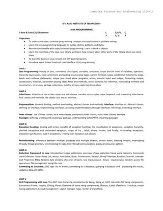 B.V. RAJU INSTITUTE OF TECHNOLOGY
JAVA PROGRAMMING
II Year B.Tech CSE II Semester L T/P/D C
3 1/-/- 3
Objectives:
 To understand object oriented programming concepts and applications in problem solving.
 Learn the Java programming language: its syntax, idioms, patterns, and styles.
 Become comfortable with object oriented programming: Learn to think in objects.
 Learn the essentials of the Java class library, and learn how to learn about other parts of the library when you need
them.
 To learn the basics of java console and GUI based programs.
 Introduce event driven Graphical User Interface (GUI) programming.
UNIT I
Java Programming: History of java, comments, data types, variables, constants, scope and life time of variables, operators,
hierarchy expressions, type conversions and casting, enumerated types, control for block scope, conditional statements, loops,
break and continue statements, simple java stand alone programs, arrays, console input and output, formatting output,
constructors, methods, parameter passing, static fields and methods, access controls, his reference, overloading methods and
constructors, recursions, garbage collections, building strings, exploring strings class.
UNIT II
Inheritance: Inheritance hierarchies super and sub classes, member access rules, super keyword, and preventing inheritance:
final classes and methods, the object class and its methods.
Polymorphism: dynamic binding, method overloading, abstract classes and methods. Interface: interface vs. Abstract classes,
defining an interface, implementing interfaces, accessing implementations through interfaces references, extending interface.
Inner classes - use of inner classes, local inner classes, anonymous inner classes, static inner classes, example.
Packages: Defining, creating and accessing a package, understanding CLASSPATH, importing packages
UNIT III
Exception Handling: Dealing with errors, benefits of exception handling, the classification of exceptions, exception hierarchy,
checked exceptions and unchecked exception, usage of try , catch, throw, throws, and finally, re-throwing exceptions,
exception specification, built in exceptions, creating own exception sub classes.
Multithreading- difference between multiple processes and multiple threads, thread states, creating threads, interrupting
threads, thread priorities, synchronizing threads, inter-thread communication, producer consumer pattern.
UNIT IV
Collection Framework in Java: Introduction to java collections, overview of java collection frame work, Generics, Commonly
used Collection classes-Array List, vector, Hash table, Stack, Enumeration, Iterator, String Tokenizer, Random, Scanner, calendar
and Properties. Files: Streams-byte streams, character streams, text input/output , binary input/output, random access file
operations, file management using File class.
Connecting to Database: JDBC type I to IV drivers, connecting to a database, querying a database and processing the results,
updating data with JDBC.
UNIT V
GUI Programming with Java: The AWT class hierarchy, introduction to Swing, Swing vs. AWT, Hierarchy for Swing components,
Containers-JFrame, JApplet, JDialog, JPanel, Overview of some swing components, JButton, JLabel, JTextField, JTextArea, simple
Swing applications, Layout management- Layout manager types- border grid and flow.
Computer Science and Engineering 2014-15
 