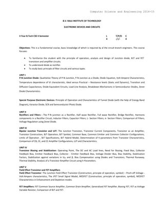 B.V. RAJU INSTITUTE OF TECHNOLOGY
ELECTRONIC DEVICES AND CIRCUITS
II Year B.Tech CSE II Semester L T/P/D C
4 -/-/- 4
Objectives: This is a fundamental course, basic knowledge of which is required by al the circuit branch engineers. This course
focuses:
 To familiarize the student with the principle of operation, analysis and design of Junction diode, BJT and FET
transistors and amplifier circuits.
 To understand diode as rectifier.
 To study basic principle of filter circuits and various types.
UNIT I
P-N Junction Diode: Qualitative Theory of P-N Junction, P-N Junction as a Diode, Diode Equation, Volt-Ampere Characteristics,
Temperature dependence of VI characteristic, Ideal versus Practical – Resistance levels (Static and Dynamic), Transition and
Diffusion Capacitances, Diode Equivalent Circuits, Load Line Analysis, Breakdown Mechanisms in Semiconductor Diodes, Zener
Diode Characteristics.
Special Purpose Electronic Devices: Principle of Operation and Characteristics of Tunnel Diode (with the help of Energy Band
Diagram), Varactor Diode, SCR and Semiconductor Photo Diode.
UNIT II
Rectifiers and Filters : The P-N junction as a Rectifier, Half wave Rectifier, Full wave Rectifier, Bridge Rectifier, Harmonic
components in a Rectifier Circuit, Inductor Filters, Capacitor Filters, L- Section Filters, π- Section Filters, Comparison of Filters,
Voltage Regulation using Zener Diode.
UNIT III
Bipolar Junction Transistor and UJT: The Junction Transistor, Transistor Current Components, Transistor as an Amplifier,
Transistor Construction, BJT Operation, BJT Symbol, Common Base, Common Emitter and Common Collector Configurations,
Limits of Operation , BJT Specifications, BJT Hybrid Model, Determination of h-parameters from Transistor Characteristics,
Comparison of CB, CE, and CC Amplifier Configurations, UJT and Characteristics.
UNIT IV
Transistor Biasing and Stabilization: Operating Point, The DC and AC Load lines, Need for Biasing, Fixed Bias, Collector
Feedback Bias, Emitter Feedback Bias, Collector - Emitter Feedback Bias, Voltage Divider Bias, Bias Stability, Stabilization
Factors, Stabilization against variations in VBE and β, Bias Compensation using Diodes and Transistors, Thermal Runaway,
Thermal Stability, Analysis of a Transistor Amplifier Circuit using h-Parameters.
UNIT V
Field Effect Transistor and FET Amplifiers
Field Effect Transistor: The Junction Field Effect Transistor (Construction, principle of operation, symbol) – Pinch-off Voltage -
Volt-Ampere characteristics, The JFET Small Signal Model, MOSFET (Construction, principle of operation, symbol), MOSFET
Characteristics in Enhancement and Depletion modes.
FET Amplifiers: FET Common Source Amplifier, Common Drain Amplifier, Generalized FET Amplifier, Biasing FET, FET as Voltage
Variable Resistor, Comparison of BJT and FET.
Computer Science and Engineering 2014-15
 