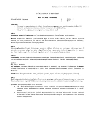 B.V. RAJU INSTITUTE OF TECHNOLOGY
BASIC ELECTRICAL ENGINEERING
II Year B.Tech CSE II Semester L T/P/D C
3 1/-/- 3
Objectives:
 This course introduces the concepts of basic electrical engineering parameters, quantities, analysis of AC and DC
circuits, the construction operation and analysis of transformers, DC and AC machines.
 It also gives knowledge about measuring instruments operation in detail.
UNIT I
Introduction to Electrical Engineering: Ohm’s law, basic circuit components, Kirchhoff’s laws. Simple problems.
Network Analysis: Basic definitions, types of elements, types of sources, resistive networks, inductive networks, capacitive
networks, and series parallel circuits, star delta and delta star transformation, Network theorems-Superposition, Thevenins’s,
Maximum power transfer theorems and simple problems.
UNIT II
Alternating Quantities: Principle of ac voltages, waveforms and basic definitions, root mean square and average values of
alternating currents and voltage, form factor and peak factor, phasor representation of alternating quantities, the J operator
and phasor algebra, analysis of ac circuits with single basic network element, single phase series circuits.
UNIT III
Transformers: Principles of operation, Constructional Details, Ideal Transformer and Practical Transformer, Losses, Transformer
Test, Efficiency and Regulation Calculations (All the above topics are only elementary treatment and simple problems).
UNIT IV
D.C. and A.C. Machines:
D.C Generators: Principle of operation of dc machines, types of D.C generators, EMF equation in D.C generator. D.C Motors:
Principle of operation of dc motors, types of D.C motors, losses and torque equation, losses and efficiency calculation in D.C
generator.
A.C Machines: Three phase induction motor, principle of operation, slip and rotor frequency, torque (simple problems).
UNIT V
Basic Instruments: Introduction, classification of instruments, operating principles, essential features of measuring instruments,
Moving coil permanent magnet (PMMC) instruments, Moving Iron of Ammeters and Voltmeters (elementary Treatment only).
Outcomes: After going through this course the student
 Gets a thorough knowledge on basic electrical circuits, parameters, and operation of the transformers in the energy
conversion process, electromechanical energy conversion, construction operation characteristics of DC and AC
machines.
 The constructional features and operation of operation measuring instruments like voltmeter, ammeter, wattmeter
etc with which student will be able to apply the above conceptual things to real-world electrical and electronics
problems and applications.
Computer Science and Engineering 2014-15
 