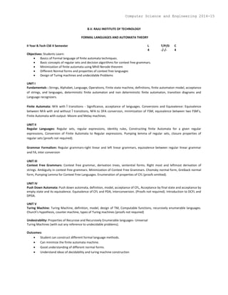 B.V. RAJU INSTITUTE OF TECHNOLOGY
FORMAL LANGUAGES AND AUTOMATA THEORY
II Year B.Tech CSE II Semester L T/P/D C
4 -/-/- 4
Objectives: Students Learn:
 Basics of Formal language of finite automata techniques.
 Basic concepts of regular sets and decision algorithms for context free grammars.
 Minimization of finite automata using Mhill Nerode theorem
 Different Normal forms and properties of context free languages
 Design of Turing machines and undecidable Problems
UNIT I
Fundamentals : Strings, Alphabet, Language, Operations, Finite state machine, definitions, finite automaton model, acceptance
of strings, and languages, deterministic finite automaton and non deterministic finite automaton, transition diagrams and
Language recognizers.
Finite Automata: NFA with Î transitions - Significance, acceptance of languages. Conversions and Equivalence: Equivalence
between NFA with and without Î transitions, NFA to DFA conversion, minimization of FSM, equivalence between two FSM’s,
Finite Automata with output- Moore and Melay machines.
UNIT II
Regular Languages: Regular sets, regular expressions, identity rules, Constructing finite Automata for a given regular
expressions, Conversion of Finite Automata to Regular expressions. Pumping lemma of regular sets, closure properties of
regular sets (proofs not required).
Grammar Formalism: Regular grammars-right linear and left linear grammars, equivalence between regular linear grammar
and FA, inter conversion
UNIT III
Context Free Grammars: Context free grammar, derivation trees, sentential forms. Right most and leftmost derivation of
strings. Ambiguity in context free grammars. Minimization of Context Free Grammars. Chomsky normal form, Greiback normal
form, Pumping Lemma for Context Free Languages. Enumeration of properties of CFL (proofs omitted).
UNIT IV
Push Down Automata: Push down automata, definition, model, acceptance of CFL, Acceptance by final state and acceptance by
empty state and its equivalence. Equivalence of CFL and PDA, interconversion. (Proofs not required). Introduction to DCFL and
DPDA.
UNIT V
Turing Machine: Turing Machine, definition, model, design of TM, Computable functions, recursively enumerable languages.
Church’s hypothesis, counter machine, types of Turing machines (proofs not required)
Undesirability: Properties of Recursive and Recursively Enumerable languages- Universal
Turing Machines (with out any reference to undecidable problems).
Outcomes:
 Student can construct different formal language methods.
 Can minimize the finite automata machine.
 Good understanding of different normal forms.
 Understand ideas of decidability and turing machine construction
Computer Science and Engineering 2014-15
 