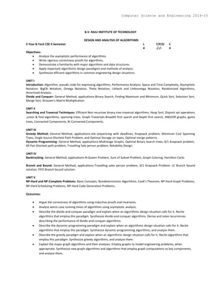 B.V. RAJU INSTITUTE OF TECHNOLOGY
DESIGN AND ANALYSIS OF ALGORITHMS
II Year B.Tech CSE II Semester L T/P/D C
4 -/-/- 4
Objectives:
 Analyze the asymptotic performance of algorithms.
 Write rigorous correctness proofs for algorithms.
 Demonstrate a familiarity with major algorithms and data structures.
 Apply important algorithmic design paradigms and methods of analysis.
 Synthesize efficient algorithms in common engineering design situations.
UNIT I
Introduction: Algorithm, pseudo code for expressing algorithms, Performance Analysis: Space and Time Complexity, Asymptotic
Notation: BigOh Notation, Omega Notation, Theta Notation, Littleoh and Littleomega Notation, Randomized Algorithms,
Amortized Analysis.
Divide and Conquer: General Method, applications-Binary Search, Finding Maximum and Minimum, Quick Sort, Selection Sort,
Merge Sort, Strassen’s Matrix Multiplication.
UNIT II
Searching and Traversal Techniques: Efficient Non recursive binary tree traversal algorithms, Heap Sort, Disjoint set operations
,union & find algorithms, spanning trees, Graph Traversals-Breadth first search and Depth first search, AND/OR graphs, game
trees, Connected Components, Bi-Connected Components.
UNIT III
Greedy Method: General Method, applications-Job sequencing with deadlines, Knapsack problem, Minimum Cost Spanning
Trees, Single Source Shortest Path Problem, and Optimal Storage on tapes, Optimal merge patterns.
Dynamic Programming: General Method, applications-Multistage Graphs, Optimal Binary Search trees, 0/1 Knapsack problem,
All Pair Shortest path problem, Travelling Sale person problem, Reliability Design.
UNIT IV
Backtracking: General Method, applications-N-Queen Problem, Sum of Subset Problem, Graph Coloring, Hamilton Cycle.
Branch and Bound: General Method, applications-Travelling sales person problem, 0/1 Knapsack Problem: LC Branch bound
solution, FIFO Branch bound solution.
UNIT V
NP-Hard and NP-Complete Problems: Basic Concepts, Nondeterministic Algorithms, Cook’s Theorem, NP-Hard Graph Problems,
NP-Hard Scheduling Problems, NP-Hard Code Generation Problems.
Outcomes:
 Argue the correctness of algorithms using inductive proofs and invariants.
 Analyze worst-case running times of algorithms using asymptotic analysis.
 Describe the divide-and-conquer paradigm and explain when an algorithmic design situation calls for it. Recite
algorithms that employ this paradigm. Synthesize divide-and-conquer algorithms. Derive and solve recurrences
describing the performance of divide-and-conquer algorithms.
 Describe the dynamic-programming paradigm and explain when an algorithmic design situation calls for it. Recite
algorithms that employ this paradigm. Synthesize dynamic-programming algorithms, and analyze them.
 Describe the greedy paradigm and explain when an algorithmic design situation calls for it. Recite algorithms that
employ this paradigm. Synthesize greedy algorithms, and analyze them.
 Explain the major graph algorithms and their analyses. Employ graphs to model engineering problems, when
appropriate. Synthesize new graph algorithms and algorithms that employ graph computations as key components,
and analyze them.
Computer Science and Engineering 2014-15
 