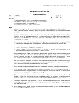 B.V. RAJU INSTITUTE OF TECHNOLOGY
JAVA PROGRAMMING LAB
II Year B.Tech CSE II Semester L T/P/D C
0 -/3/- 2
Objectives:
 To make the student learn a object oriented way of solving problems.
 To teach the student to write programs in Java to solve the problems
 To introduce java compiler and eclipse platform
 To import hand on experience with java programming
Note:
 Use Linux and MySQL for the Lab experiments. through not mandatory, encourage the use of Eclipse platform
 The list suggests the minimum program set. Hence, the concerned staff is requested to add more problems to the list
as needed.
1. Use Eclipse or Netbean platform and acquaint with the various menus. Create a test project, add a test class and run
it. See how you can use auto suggestions, auto fill. Try code formatter and code refactoring like renaming variables,
methods and classes. Try debug step by step with a small program of about 10 to 15 lines which contains at least one
if else condition and a for loop .
2. Write a java program that works as a simple calculator. Use a grid layout to arrange buttons for the digits and for the
+,-,*,/,% Operations. Add a text field to display the results. Handle any possible exceptions like divided by zero.
3.
a. Develop an applet in java that displays a simple message.
b. Develop an applet in java that receives an integer in one text field, and computes its factorial value and returns
it in another text field, when he button namesd “Compute” is clicked.
4. Write a java program that creates a user interface to perform integer divisions. The user enters two numbers in the
text fields, num1 and Num2. The division of Num1 and Num2 is displayed in the result fields when the division button
is clicked. If Num1 or Num2 were not an integer, the program would throw a Number Format Exception. If Num2
were Zero the program would throw an Arithmetic Exception. Display the exception in a message dialog box.
5. Wite a java progam that implements a multi-thread application that has three threads. First thread generates random
integer every 1 second and if the value is even, second thread computes the square of the number and prints. If the
value is odd, the third thread will print the value of cube of the number.
6. Write a java program that connects to a data base using JDBC and does add, delete, modify and retrieve operations.
7. Write a java program that simulates a traffic light. The program lets the user select one of three lights: red yellow, or
green with radio buttons. On selecting a button, an appropriate message with “Stop” o “ready” or “Go” should appear
above the buttons in selected color. Initially, there is no message shown.
8. Write a java program to create an abstract class named shape that contains two integers and an empty mehod named
printarea (). Provide three classes named Rectangle, Traingle and Circle such that each one of the classes extends the
class Shape. Each one of the classes contains only the method printarea () that prints the area of the given shape.
9. Suppose that a table named Table.txt is stored in a text file. The first line in the file is the header, and the remaining
lines correspond to rows in a table. The elements are separated by commas. Write a java program to display the table
using Labels in Grid Layout.
10. Write a java program that handles all mouse events and shows the event name at the center of the window when a
mouse event is fired (Use Adapter classes).
Computer Science and Engineering 2014-15
 