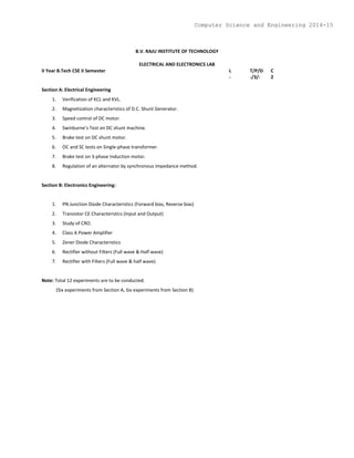 B.V. RAJU INSTITUTE OF TECHNOLOGY
ELECTRICAL AND ELECTRONICS LAB
II Year B.Tech CSE II Semester L T/P/D C
- -/3/- 2
Section A: Electrical Engineering
1. Verification of KCL and KVL.
2. Magnetization characteristics of D.C. Shunt Generator.
3. Speed control of DC motor.
4. Swinburne’s Test on DC shunt machine.
5. Brake test on DC shunt motor.
6. OC and SC tests on Single-phase transformer.
7. Brake test on 3-phase Induction motor.
8. Regulation of an alternator by synchronous impedance method.
Section B: Electronics Engineering:
1. PN Junction Diode Characteristics (Forward bias, Reverse bias)
2. Transistor CE Characteristics (Input and Output)
3. Study of CRO.
4. Class A Power Amplifier
5. Zener Diode Characteristics
6. Rectifier without Filters (Full wave & Half wave)
7. Rectifier with Filters (Full wave & half wave).
Note: Total 12 experiments are to be conducted.
(Six experiments from Section A, Six experiments from Section B)
Computer Science and Engineering 2014-15
 