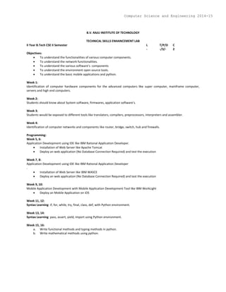B.V. RAJU INSTITUTE OF TECHNOLOGY
TECHNICAL SKILLS ENHANCEMENT LAB
II Year B.Tech CSE II Semester L T/P/D C
- -/3/- 2
Objectives:
 To understand the functionalities of various computer components.
 To understand the network functionalities.
 To understand the various software’s components
 To understand the environment open source tools.
 To understand the basic mobile applications and python.
Week 1:
Identification of computer hardware components for the advanced computers like super computer, mainframe computer,
servers and high end computers.
Week 2:
Students should know about System software, firmwares, application software’s.
Week 3:
Students would be exposed to different tools like translators, compilers, preprocessors, interpreters and assembler.
Week 4:
Identification of computer networks and components like router, bridge, switch, hub and firewalls.
Programming:
Week 5, 6:
Application Development using IDE like IBM Rational Application Developer.
 Installation of Web Server like Apache Tomcat
 Deploy an web application (No Database Connection Required) and test the execution
Week 7, 8:
Application Development using IDE like IBM Rational Application Developer
.
 Installation of Web Server like IBM WASCE
 Deploy an web application (No Database Connection Required) and test the execution
Week 9, 10:
Mobile Application Development with Mobile Application Development Tool like IBM WorkLight
 Deploy an Mobile Application on iOS
Week 11, 12:
Syntax Learning: if, for, while, try, final, class, def, with Python environment.
Week 13, 14:
Syntax Learning: pass, assert, yield, import using Python environment.
Week 15, 16:
a. Write functional methods and typing methods in python.
b. Write mathematical methods using python.
Computer Science and Engineering 2014-15
 