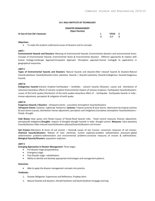B.V. RAJU INSTITUTE OF TECHNOLOGY
DISASTER MANAGEMENT
(Open Elective)
III Year B.Tech CSE I Semester L T/P/D C
3 -/-/- 3
Objectives:
 To make the students understand causes of disasters and its concepts
UNIT I
Environmental Hazards and Disasters: Meaning of environmental hazards, Environmental disasters and environmental stress.
Concept of Environmental Hazards, Environmental Stress & Environmental disasters. Different approaches & relation with
human Ecology-Landscape Approach-Ecosystem Approach -Perception approach-Human Ecology& its applications in
geographical researches.
UNIT II
Types of Environmental hazards and Disasters: Natural hazards and disasters-Man induced hazards & disasters-Natural
Hazards-planetary Hazards/Disasters-Extra planetary Hazards / disasters-planetary Hazards-Endogenous Hazards-Exogenous
hazards
UNIT III
Endogenous hazards-Volcanic Eruption–Earthquakes – landslides - volcanic hazards /Disasters- causes and distribution of
volcanoes-Hazardous effects of volcanic eruption-Environmental impacts of volcano eruptions- Earthquakes hazards/disasters-
causes of the Earth quakes-Distribution of the earth quakes-Hazardous effect of - Earthquake- -Earthquake hazards in India -
Human adjustment, perception & mitigation of earth quake.
UNIT IV
Exogenous Hazards / Disasters - infrequent events - cumulative atmospheric hazards/disasters
Infrequent Events: Cyclones –Lightning- hailstorms. Cyclones: Tropical cyclones & local storms- destruction by tropical cyclones
& local storms (causes, distribution human adjustment, perception and mitigation) Cumulative atmospheric hazards/disasters:-
Floods- Drought
Cold Waves:-Heat waves and Floods:-Causes of floods-flood hazards India - Flood control measures (Human adjustment,
perception& mitigation).Droughts: impacts of droughts-drought hazards in India- drought control. Measures: Extra planetary
hazards/disasters-Man induced hazards/disasters-physical/hazards/disasters-soil erosion.
Soil Erosion:-Mechanics & forms of soil erosion – factors& causes of soil, Erosion- conversion measures of soil erosion.
Chemical hazards/disasters: Release of toxic chemicals, nuclear explosion-problem sedimentation processes:-global
sedimentation problems-sedimentation and environmental problems-corrective measures of erosion & sedimentation.
Biological Hazards/Disasters:-population explosion.
UNIT V
Emerging Approaches in Disaster Management: Three stages
 Pre-disaster stage (preparedness).
 Emergency stage.
 Post Disaster stage –rehabilitation.
 Ability to identify and develop appropriate technologies and management patterns
Outcomes:
 Able to apply the disaster management concepts into practice
Textbooks:
1. Disaster Mitigation: Experiences and Reflections, Pradeep Sahni
2. Natural Hazards and disasters, Donald Hyndman and David Hyndman-Cengage Learning
Computer Science and Engineering 2014-15
 