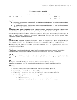 B.V. RAJU INSTITUTE OF TECHNOLOGY
INNOVATION AND NEW PRODUCT DEVELOPMENT
III Year B.Tech CSE I Semester L T/P/D C
3 -/-/- 3
Objectives:
 Mention the word innovation to two people in the same organization and what are the chances they would give you
the same definition?
 This course helps the student in getting clarity on what Innovation actually means, it's types and how to manage it
effectively through a structured process.
UNIT I
Introduction to New Product Development (NPD): Creativity, Innovation and Invention - differences; Creativity types,
Innovation types - Jugaad Innovation, Social Innovation, Sustaining Innovation, Disruptive Innovation, Open Innovation.
Innovation Management: Causes of failure in NPD, Structured process of innovation, Stage-GateTM process of Innovation - 5
stages and 4 gates model - OpportUNITy Identification stage, Concept generation stage, Concept Evaluation stage,
Development stage and Commercialization stage.
UNIT II
Fuzzy Front-End of Innovation: OpportUNITy Identification - Internal and External sources - Market OpportUNITy Analysis
(MOA); Concept Generation - Brain Storming, Problem Analysis, Scenario Analysis, Convergent and Divergent Thinking.
Assignment I: Generate 100 ideas by identifying opportUNITies in DrBVRIT campus and neighboring villages using various
concept generation techniques;
UNIT III
Product Design: Usability and User experience design, Product Architecture; Industrial Design, Design for Manufacturing.
Concept Evaluation: Estimating revenues for the innovation using Sales Forecasting ATAR model, Concept Testing.
UNIT IV
Project Management: Triple Constraint, Work Breakdown Structure, Gantt chart and Risk Management; Typical metrics used in
NPD.
UNIT V
Development and Launch: Manufacturing planning for pilot production, Sales & Service planning
Assignment II: Evaluate each of the 100 ideas identified and finalize a list of TOP 3 ideas for actual development;
References:
1. New Products Management: Anthony Di Benedetto and Merle Crawford; Tata McGraw Hill
2. Innovators Dilemma: Clayton Christensen; Harper Collins
3. Product Design & Development: Karl T Ulrich, Steven D Eppinger and Anita Goyal, Tata McGraw Hill
4. List of web sites suggested to enrich student's learning on NPD:
a. http://www.pdma.org
b. http://www.ennovient.com (Read FREE online courses on Creativity and Innovation)
Computer Science and Engineering 2014-15
 