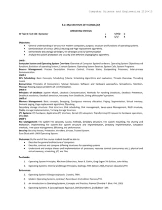 B.V. RAJU INSTITUTE OF TECHNOLOGY
OPERATING SYSTEMS
III Year B.Tech CSE I Semester L T/P/D C
4 1/-/- 4
Objectives:
 General understanding of structure of modern computers, purpose, structure and functions of operating systems.
 Demonstration of various CPU Scheduling and Page replacement algorithms.
 Demonstrate disk storage strategies, file strategies and I/O communication
 Analyze the system protection and security with different cryptographic algorithms.
UNIT I
Computer System and Operating System Overview: Overview of Computer System hardware, Operating System Objectives and
functions, Evolution of operating System, Example Systems. Operating System Services, System Calls, System Programs.
Process Management: Process Description, Process Control, Process States, Cooperating Processes, Inter-process
Communication.
UNIT II
CPU Scheduling: Basic Concepts, Scheduling Criteria, Scheduling Algorithms and evaluation, Threads Overview, Threading
issues.
Concurrency: Principles of Concurrency, Mutual Exclusion, Software and hardware approaches, Semaphores, Monitors,
Message Passing, Classic problems of synchronization.
UNIT III
Principles of Deadlock: System Model, Deadlock Characterization, Methods for handling Deadlocks, Deadlock Prevention,
Deadlock avoidance, Deadlock detection, Recovery from Deadlocks, Dining philosopher’s problem.
UNIT IV
Memory Management: Basic concepts, Swapping, Contiguous memory allocation, Paging, Segmentation, Virtual memory,
Demand paging, Page-replacement algorithms, Thrashing.
Secondary storage structure: Disk structure; Disk scheduling, Disk management, Swap-space Management, RAID structure,
Stable-storage Implementation, Tertiary-Storage Structure.
I/O Systems: I/O hardware, Application I/O interface, Kernel I/O subsystem, Transforming I/O request to hardware operations,
STREAMS
UNIT V
File Management: File system-File concepts, Access methods, Directory structure, File system mounting, File sharing and
Protection. Implementing file systems-File system structure and implementation, Directory implementation, Allocation
methods, Free-space management, Efficiency and performance.
Security: Security threats, Protection, Intruders, Viruses, Trusted System.
Case Study with UNIX Operating System.
Outcomes: By the end of the course student should be able to:
 Describe the general architecture of computers
 Describe, contrast and compare differing structures for operating systems
 Understand and analyze theory and implementation of: processes, resource control (concurrency etc.), physical and
virtual memory, scheduling, I/O and files
Textbooks:
1. Operating System Principles, Abraham Silberchatz, Peter B. Galvin, Greg Gagne 7th Edition, John Wiley.
2. Operating Systems: Internal and Design Principles, Stallings, Fifth Edition-2005, Pearson education/PHI
References:
1. Operating System A Design Approach, Crowley, TMH.
2. Modern Operating Systems, Andrew S Tanenbaum 2nd edition Pearson/PHI.
3. An Introduction to Operating Systems, Concepts and Practice, Pramod Chandra P. Bhat. PHI, 2003
4. Operating Systems: A Concept Based Approach, DM Dhamdhere, 2nd Edition TMH.
Computer Science and Engineering 2014-15
 
