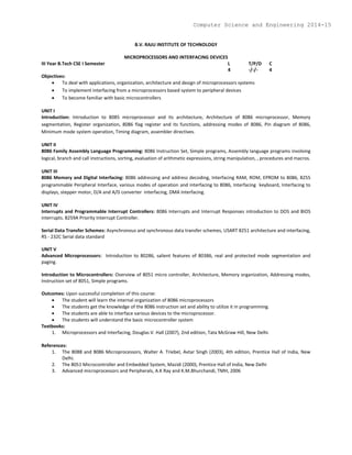 B.V. RAJU INSTITUTE OF TECHNOLOGY
MICROPROCESSORS AND INTERFACING DEVICES
III Year B.Tech CSE I Semester L T/P/D C
4 -/-/- 4
Objectives:
 To deal with applications, organization, architecture and design of microprocessors systems
 To implement interfacing from a microprocessors based system to peripheral devices
 To become familiar with basic microcontrollers
UNIT I
Introduction: Introduction to 8085 microprocessor and its architecture, Architecture of 8086 microprocessor, Memory
segmentation, Register organization, 8086 flag register and its functions, addressing modes of 8086, Pin diagram of 8086,
Minimum mode system operation, Timing diagram, assembler directives.
UNIT II
8086 Family Assembly Language Programming: 8086 Instruction Set, Simple programs, Assembly language programs involving
logical, branch and call instructions, sorting, evaluation of arithmetic expressions, string manipulation, , procedures and macros.
UNIT III
8086 Memory and Digital Interfacing: 8086 addressing and address decoding, Interfacing RAM, ROM, EPROM to 8086, 8255
programmable Peripheral Interface, various modes of operation and interfacing to 8086, Interfacing keyboard, Interfacing to
displays, stepper motor, D/A and A/D converter interfacing, DMA Interfacing.
UNIT IV
Interrupts and Programmable Interrupt Controllers: 8086 Interrupts and Interrupt Responses introduction to DOS and BIOS
interrupts. 8259A Priority Interrupt Controller.
Serial Data Transfer Schemes: Asynchronous and synchronous data transfer schemes, USART 8251 architecture and interfacing,
RS - 232C Serial data standard
UNIT V
Advanced Microprocessors: Introduction to 80286, salient features of 80386, real and protected mode segmentation and
paging.
Introduction to Microcontrollers: Overview of 8051 micro controller, Architecture, Memory organization, Addressing modes,
Instruction set of 8051, Simple programs.
Outcomes: Upon successful completion of this course:
 The student will learn the internal organization of 8086 microprocessors
 The students get the knowledge of the 8086 instruction set and ability to utilize it in programming.
 The students are able to interface various devices to the microprocessor.
 The students will understand the basic microcontroller system
Textbooks:
1. Microprocessors and Interfacing, Douglas V. Hall (2007), 2nd edition, Tata McGraw Hill, New Delhi.
References:
1. The 8088 and 8086 Microprocessors, Walter A. Triebel, Avtar Singh (2003), 4th edition, Prentice Hall of India, New
Delhi.
2. The 8051 Microcontroller and Embedded System, Mazidi (2000), Prentice Hall of India, New Delhi
3. Advanced microprocessors and Peripherals, A.K Ray and K.M.Bhurchandi, TMH, 2006
Computer Science and Engineering 2014-15
 