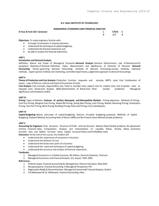 B.V. RAJU INSTITUTE OF TECHNOLOGY
MANAGERIAL ECONOMICS AND FINANCIAL ANALYSIS
III Year B.Tech CSE I Semester L T/P/D C
3 -/-/- 3
Objectives: To make engineers familiar with:
 Concepts of economics in business decisions
 Understand the techniques of capital budgeting ,
 Understand the financial statements and
 be able to analyze the financial statements.
UNIT I
Introduction and Demand Analysis:
Definition, Nature and Scope of Managerial Economics Demand Analysis: Demand Determinants, Law of Demand and its
exceptions. Elasticity of Demand: Definition, Types, Measurement and Significance of Elasticity of Demand. Demand
Forecasting: Factors governing demand forecasting, methods of demand forecasting (survey methods, statistical
methods, expert opinion method, test marketing, controlled experiments, judgmental approach to demand forecasting)
UNIT II
Theory of Production and Cost Analysis: Production Function- Isoquants and Isocosts, MRTS, Least Cost Combination of
Inputs, Laws of Returns, Internal and External Economies of Scale.
Cost Analysis: Cost concepts, OpportUNITy cost, Fixed vs. Variable costs, explicit costs Vs. Implicit costs, Out of pocket costs vs.
Imputed costs. Break-even Analysis (BEA)-Determination of Break-Even Point (simple problems)- Managerial
Significance and limitations of BEA.
UNIT III
Pricing: Types of Markets- Features of perfect, Monopoly and Monopolistic Markets - Pricing objectives- Methods of Pricing -
Cost Plus Pricing, Marginal Cost Pricing, Sealed Bid Pricing, Going Rate Pricing, Limit Pricing, Market Skimming Pricing, Penetration
Pricing, Two-Part Pricing, Block Pricing, Bundling Pricing, Peak Load Pricing, Cross Subsidization.
UNIT IV
Capital Budgeting: Nature and scope of capital budgeting, features of capital budgeting, proposals, Methods of Capital
Budgeting: Payback Method, Accounting Rate of Return (ARR) and Net Present Value Method (simple problems)
UNIT V
Accounting for Engineers: Final Accounts – Structure of Profit and Loss Account - Balance Sheet (Simple problems, No adjustment
entries), Financial ratios - Computation, Analysis and Interpretation of : Liquidity Ratios, Activity Ratios (Inventory
turnover ratio and Debtor Turnover ratio), Capital structure Ratios and Profitability ratios
Outcomes: At the end of the course, the student will
 Understand the importance of economics in business
 Understand the behavior of cost
 Understand the break even point of a business
 Understand the need and techniques of capital budgeting
 Understand the structure and analysis of financial statements.
Textbooks:
1. Managerial Economics in a Global Economy, 4th Edition, Domnick Salvatore, Thomson
2. Managerial Economics and Financial Analysis, 2/e, Aryasri, TMH, 2005.
References:
1. Ambrish Gupta, Financial Accounting for Management, Pearson Education, New Delhi.
2. Narayanaswamy: Financial Accounting: A Managerial Perspective, PHI.
3. Raghunatha Reddy & Narasimhachary: Managerial Economics& Financial Analysis, Scitech.
4. S.N.Maheswari & S.K. Maheswari, Financial Accounting, Vikas.
Computer Science and Engineering 2014-15
 