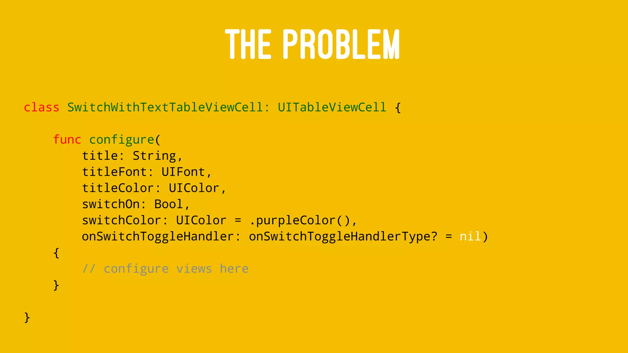 THE PROBLEM
class SwitchWithTextTableViewCell: UITableViewCell {
func configure(
title: String,
titleFont: UIFont,
titleColor: UIColor,
switchOn: Bool,
switchColor: UIColor = .purpleColor(),
onSwitchToggleHandler: onSwitchToggleHandlerType? = nil)
{
// configure views here
}
}
 