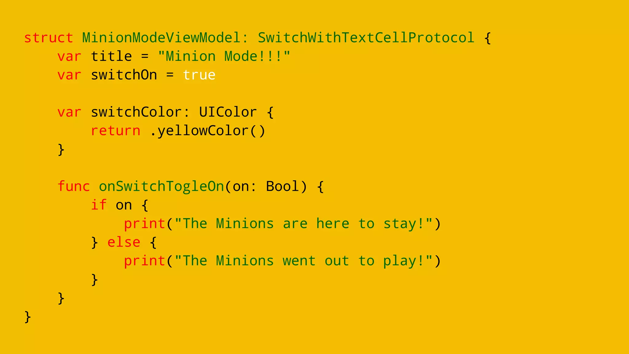 struct MinionModeViewModel: SwitchWithTextCellProtocol {
var title = "Minion Mode!!!"
var switchOn = true
var switchColor: UIColor {
return .yellowColor()
}
func onSwitchTogleOn(on: Bool) {
if on {
print("The Minions are here to stay!")
} else {
print("The Minions went out to play!")
}
}
}
 