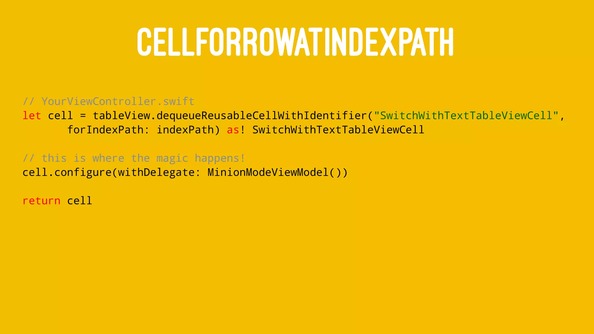 CELLFORROWATINDEXPATH
// YourViewController.swift
let cell = tableView.dequeueReusableCellWithIdentifier("SwitchWithTextTableViewCell",
forIndexPath: indexPath) as! SwitchWithTextTableViewCell
// this is where the magic happens!
cell.configure(withDelegate: MinionModeViewModel())
return cell
 