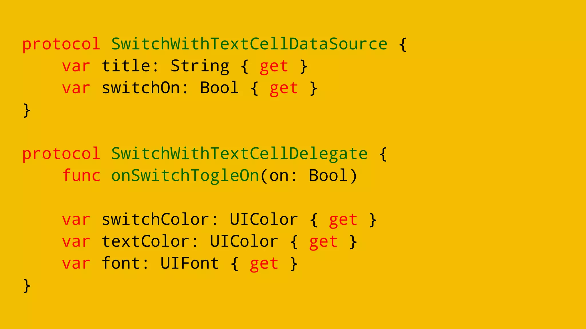 protocol SwitchWithTextCellDataSource {
var title: String { get }
var switchOn: Bool { get }
}
protocol SwitchWithTextCellDelegate {
func onSwitchTogleOn(on: Bool)
var switchColor: UIColor { get }
var textColor: UIColor { get }
var font: UIFont { get }
}
 