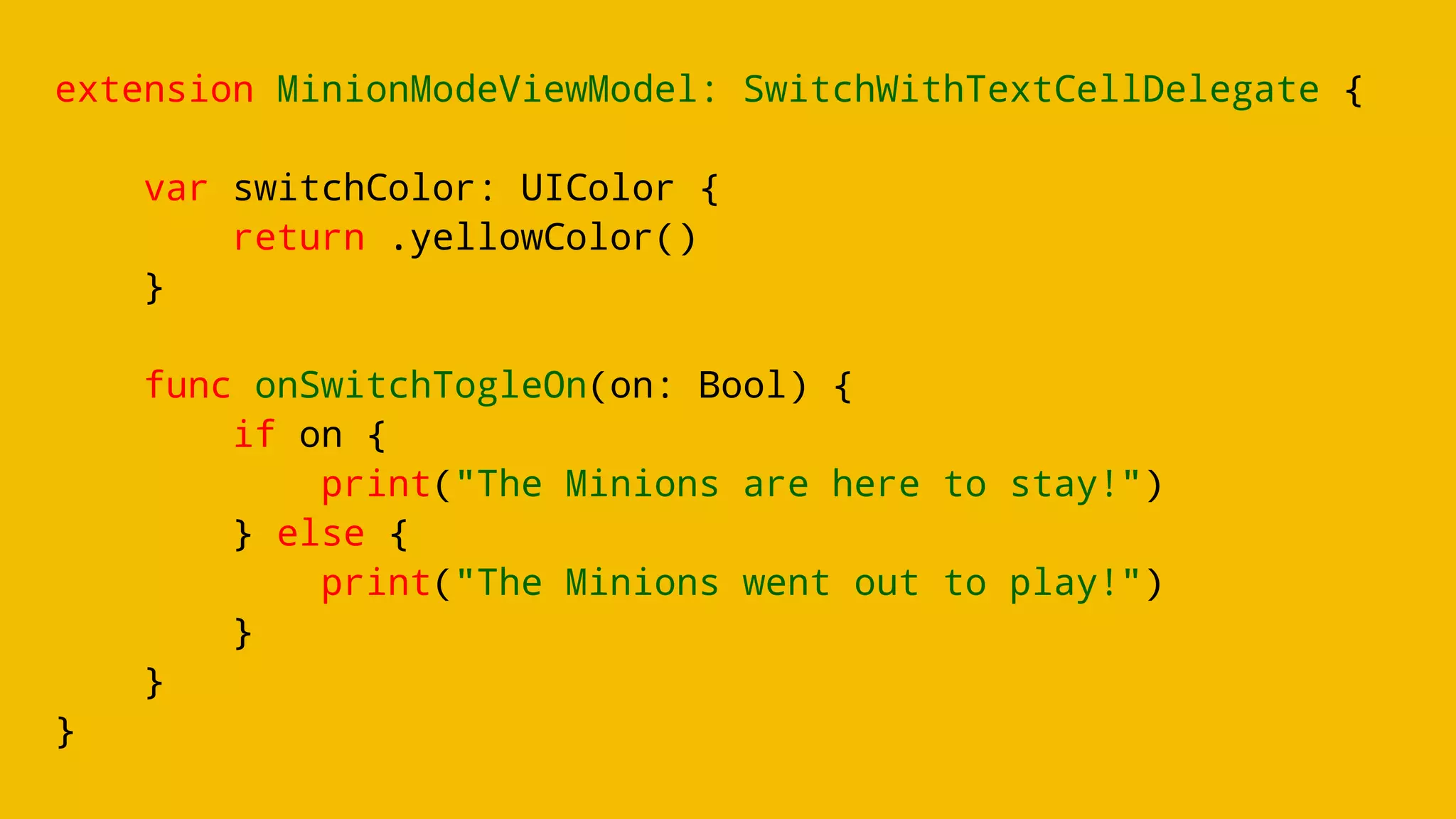 extension MinionModeViewModel: SwitchWithTextCellDelegate {
var switchColor: UIColor {
return .yellowColor()
}
func onSwitchTogleOn(on: Bool) {
if on {
print("The Minions are here to stay!")
} else {
print("The Minions went out to play!")
}
}
}
 
