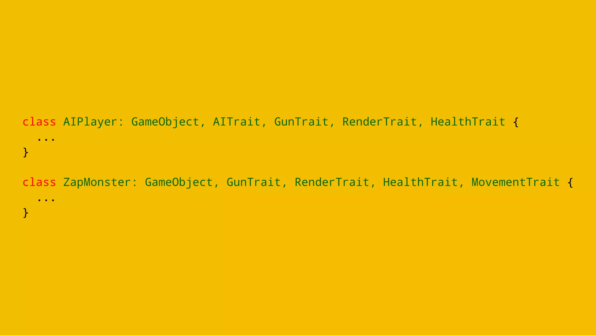 class AIPlayer: GameObject, AITrait, GunTrait, RenderTrait, HealthTrait {
...
}
class ZapMonster: GameObject, GunTrait, RenderTrait, HealthTrait, MovementTrait {
...
}
 