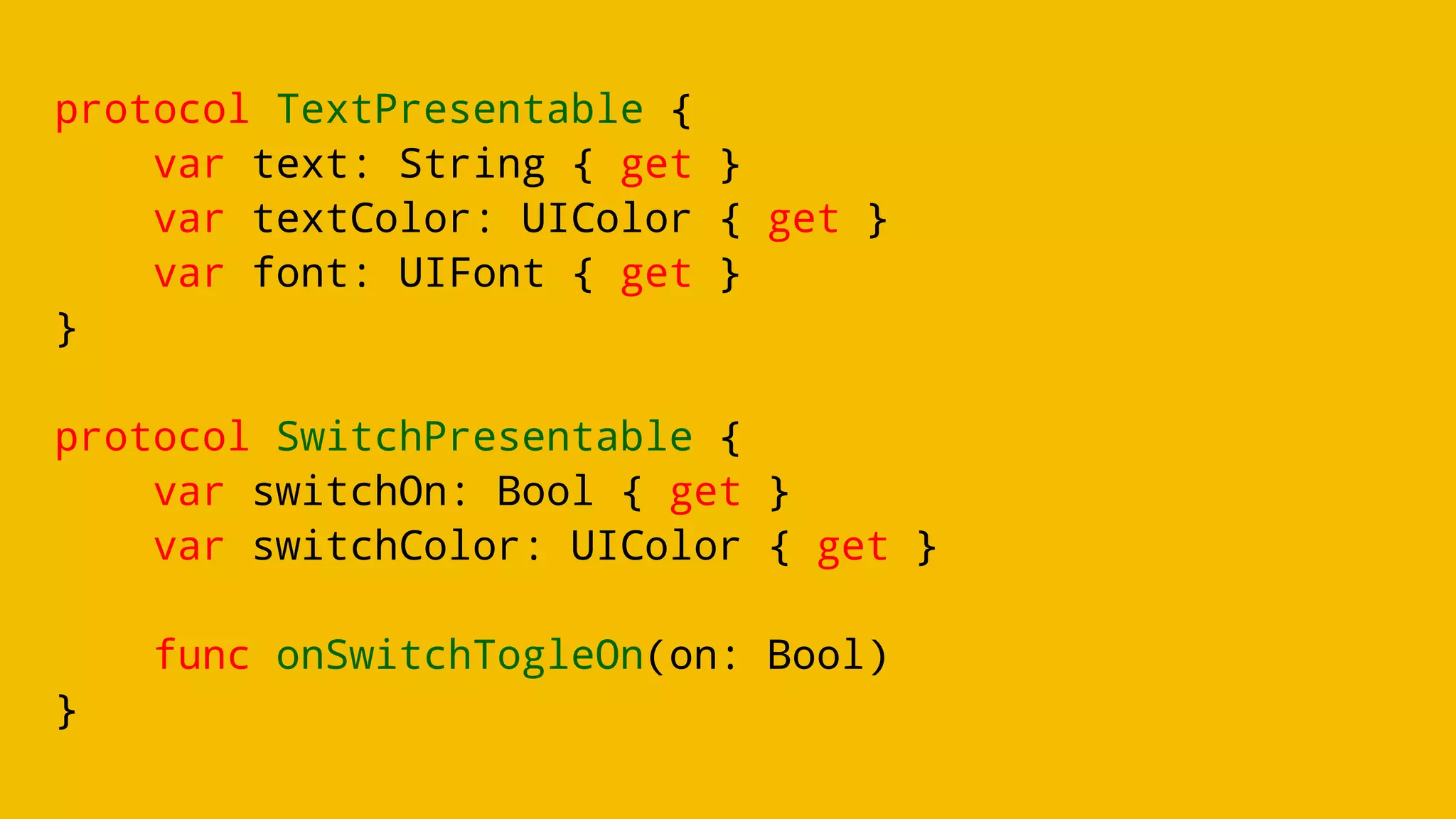 protocol TextPresentable {
var text: String { get }
var textColor: UIColor { get }
var font: UIFont { get }
}
protocol SwitchPresentable {
var switchOn: Bool { get }
var switchColor: UIColor { get }
func onSwitchTogleOn(on: Bool)
}
 