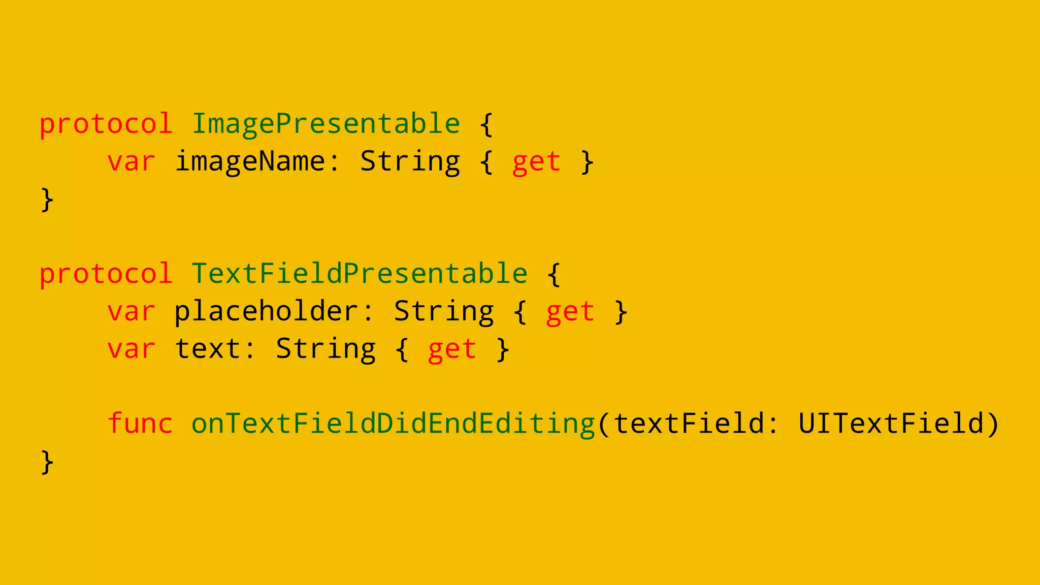protocol ImagePresentable {
var imageName: String { get }
}
protocol TextFieldPresentable {
var placeholder: String { get }
var text: String { get }
func onTextFieldDidEndEditing(textField: UITextField)
}
 