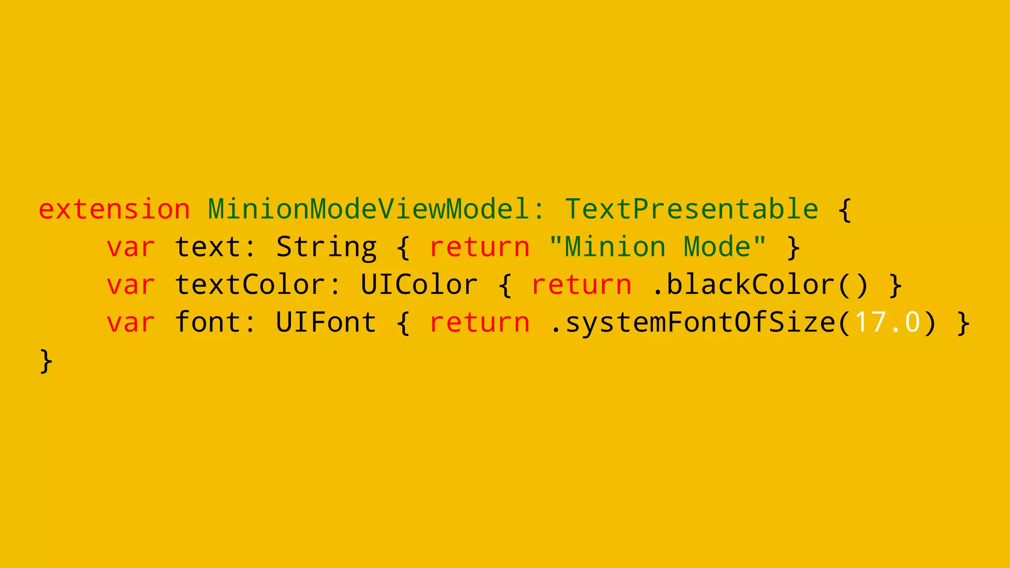 extension MinionModeViewModel: TextPresentable {
var text: String { return "Minion Mode" }
var textColor: UIColor { return .blackColor() }
var font: UIFont { return .systemFontOfSize(17.0) }
}
 
