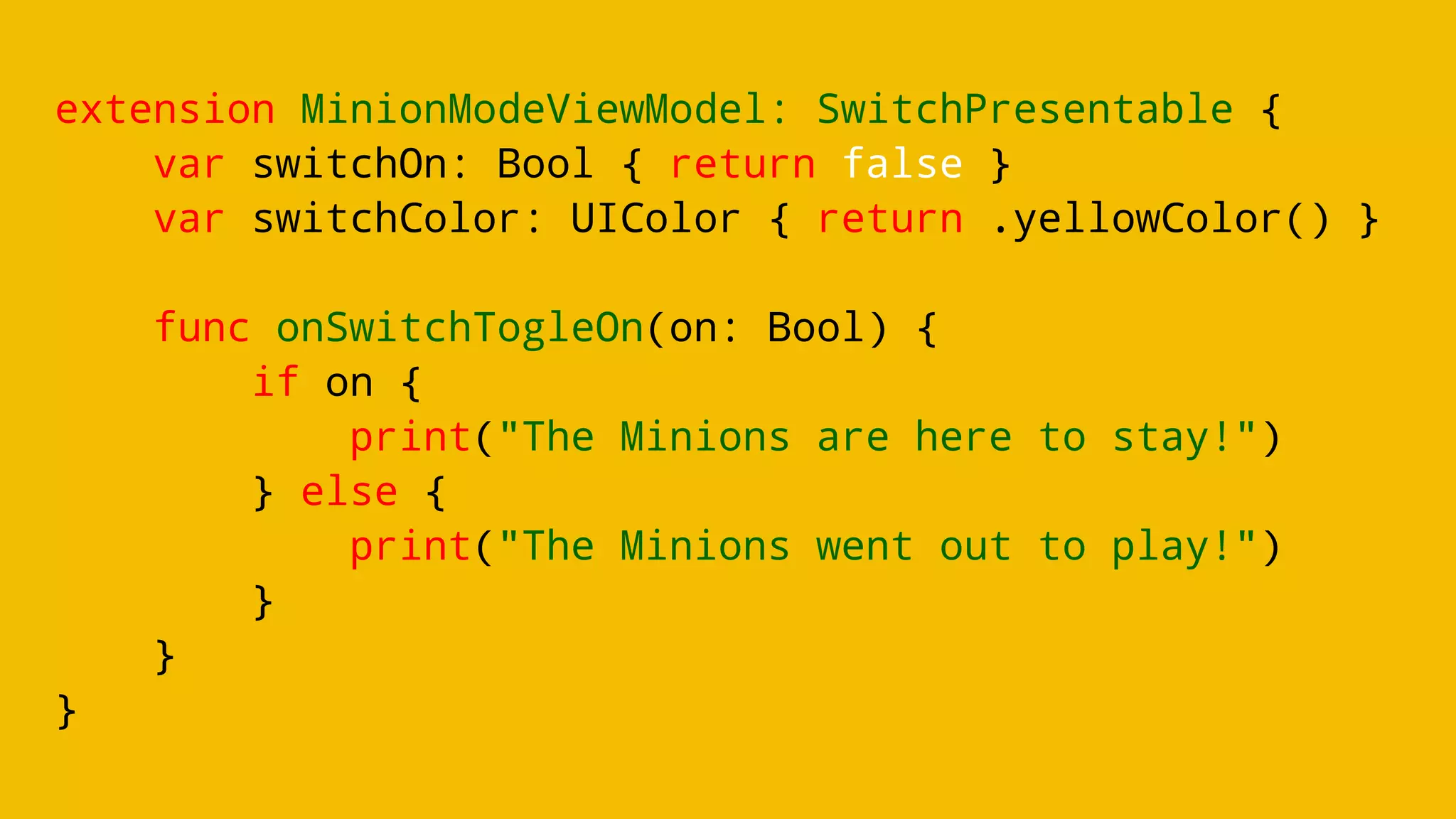 extension MinionModeViewModel: SwitchPresentable {
var switchOn: Bool { return false }
var switchColor: UIColor { return .yellowColor() }
func onSwitchTogleOn(on: Bool) {
if on {
print("The Minions are here to stay!")
} else {
print("The Minions went out to play!")
}
}
}
 