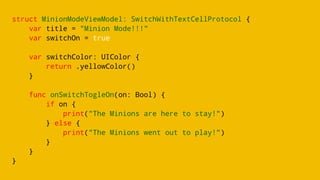 struct MinionModeViewModel: SwitchWithTextCellProtocol {
var title = "Minion Mode!!!"
var switchOn = true
var switchColor: UIColor {
return .yellowColor()
}
func onSwitchTogleOn(on: Bool) {
if on {
print("The Minions are here to stay!")
} else {
print("The Minions went out to play!")
}
}
}
 