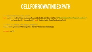CELLFORROWATINDEXPATH
// YourViewController.swift
let cell = tableView.dequeueReusableCellWithIdentifier("SwitchWithTextTableViewCell",
forIndexPath: indexPath) as! SwitchWithTextTableViewCell
// this is where the magic happens!
cell.configure(withDelegate: MinionModeViewModel())
return cell
 