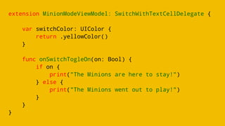 extension MinionModeViewModel: SwitchWithTextCellDelegate {
var switchColor: UIColor {
return .yellowColor()
}
func onSwitchTogleOn(on: Bool) {
if on {
print("The Minions are here to stay!")
} else {
print("The Minions went out to play!")
}
}
}
 