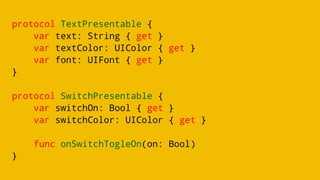 protocol TextPresentable {
var text: String { get }
var textColor: UIColor { get }
var font: UIFont { get }
}
protocol SwitchPresentable {
var switchOn: Bool { get }
var switchColor: UIColor { get }
func onSwitchTogleOn(on: Bool)
}
 