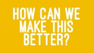 HOW CAN WE
MAKE THIS
BETTER?
 