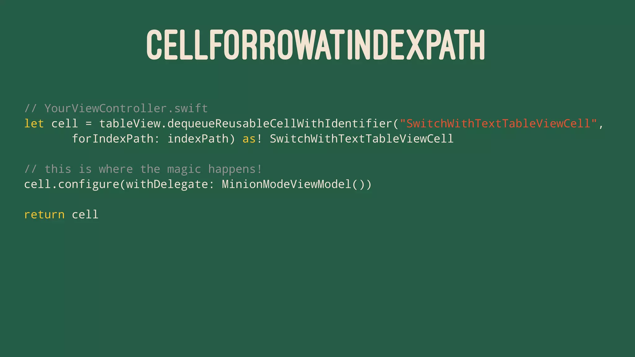 CELLFORROWATINDEXPATH
// YourViewController.swift
let cell = tableView.dequeueReusableCellWithIdentifier("SwitchWithTextTableViewCell",
forIndexPath: indexPath) as! SwitchWithTextTableViewCell
// this is where the magic happens!
cell.configure(withDelegate: MinionModeViewModel())
return cell
 