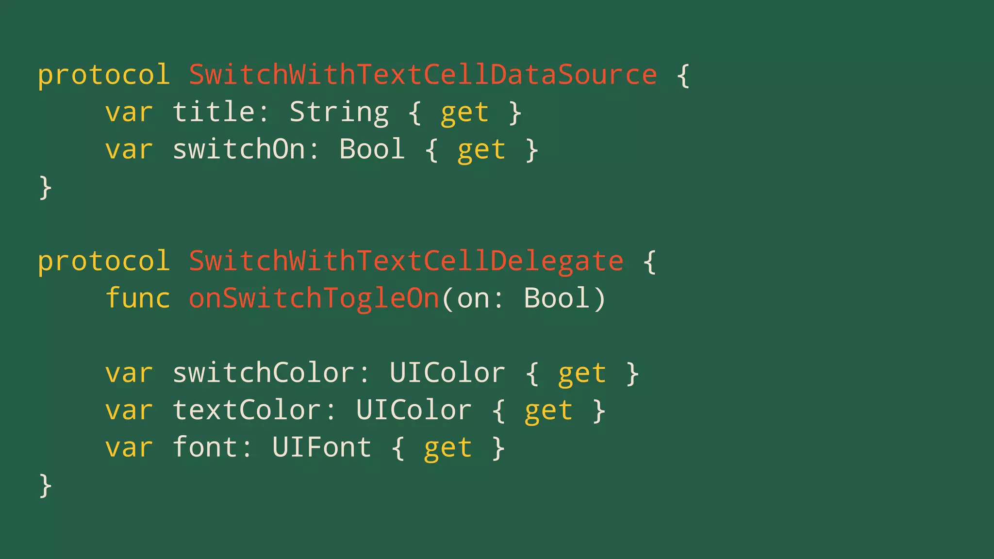protocol SwitchWithTextCellDataSource {
var title: String { get }
var switchOn: Bool { get }
}
protocol SwitchWithTextCellDelegate {
func onSwitchTogleOn(on: Bool)
var switchColor: UIColor { get }
var textColor: UIColor { get }
var font: UIFont { get }
}
 